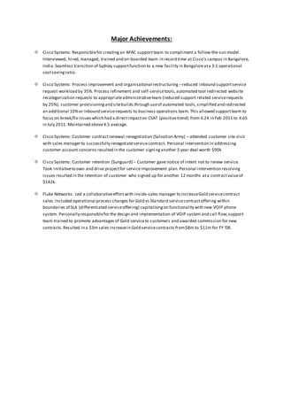 Major Achievements:
 Cisco Systems: Responsiblefor creating an APAC supportteam to compliment a follow-the-sun model.
Interviewed, hired, managed, trained and on-boarded team in record time at Cisco’s campus in Bangalore,
India.Seamless transition of Sydney supportfunction to a new facility in Bangaloreata 3:1 operational
costsavingratio.
 Cisco Systems: Process improvement and organisational restructuring –reduced inbound supportservice
request workload by 35%. Process refinement and self-servicetools,automated tool redirected website
recategorization requests to appropriateadministrativeteam (reduced support related servicerequests
by 25%), customer provisioningand sitebuilds through useof automated tools,simplified and redirected
an additional 10%or inbound servicerequests to business operations team. This allowed supportteam to
focus on break/fix issues which had a directimpacton CSAT (positivetrend) from 4.24 in Feb 2011 to 4.65
in July 2011. Maintained above4.5 average.
 Cisco Systems: Customer contractrenewal renegotiation (Salvation Army) – attended customer site visit
with sales manager to successfully renegotiateservicecontract. Personal intervention in addressing
customer account concerns resulted in the customer signinganother 3 year deal worth $90k
 Cisco Systems: Customer retention (Sunguard) – Customer gave notice of intent not to renew service.
Took initiativeto own and drive projectfor serviceimprovement plan.Personal intervention resolving
issues resulted in the retention of customer who signed up for another 12 months ata contractvalueof
$142k.
 Fluke Networks: Led a collaborativeeffort with inside-sales manager to increaseGold servicecontract
sales.Included operational process changes for Gold vs Standard servicecontractoffering within
boundaries of SLA (differentiated serviceoffering) capitalisingon functionality with new VOIP phone
system. Personally responsiblefor the design and implementation of VOIP system and call flow,support
team trained to promote advantages of Gold serviceto customers and awarded commission for new
contracts.Resulted in a $3m sales increasein Gold servicecontracts from$8m to $11m for FY ‘08.
 