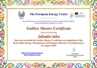 The European Energy Centre
Renewable Energy courses developed in line with the European Project EMTEU
Energy Management Technician in Europe
Galileo Master Certificate
This is to certify that
Salvador Selva
has been awarded the Galileo Master Certificate on completion of the
Renewable Energy Management and Finance Distance Learning course,
In August 2015
The Director
The European Energy Centre
(EEC)
http://www.EUenergycentre.org
http://academy-eec.co.uk
 