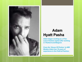 Adam
Hyatt Pasha
Adam began working as a Free
Lance Fashion stylist after working
in Thailand and Belgium.
From the ‘House Of Porters’ to WM
Models Adam has 18 years of
experience in the Field of Fashion.
 