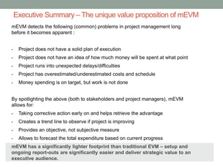 Executive Summary – The unique value proposition of mEVM
mEVM detects the following (common) problems in project management long
before it becomes apparent :
 Project does not have a solid plan of execution
 Project does not have an idea of how much money will be spent at what point
 Project runs into unexpected delays/difficulties
 Project has overestimated/underestimated costs and schedule
 Money spending is on target, but work is not done
By spotlighting the above (both to stakeholders and project managers), mEVM
allows for:
 Taking corrective action early on and helps retrieve the advantage
 Creates a trend line to observe if project is improving
 Provides an objective, not subjective measure
 Allows to forecast the total expenditure based on current progress
mEVM has a significantly lighter footprint than traditional EVM – setup and
ongoing report-outs are significantly easier and deliver strategic value to an
executive audience.
 