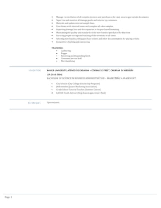 Page 3
 Manage reconciliation of all complex invoices and purchaseordersand ensureappropriatedocuments.
 Superviseand monitor all damagegoods and returns by customers.
 Maintain and updateinternal sample lines.
 Coordinatewith internal teams and completeall sales samples.
 Reportingdamage, loss and discrepancies in thepurchased inventory.
 Maintainingthequality and standards of themerchandisepurchased for thestore
 Ensuringproper storageand stacking of theinventoryat all times.
 Selectingmerchandise, fillingpurchaseorders and other documentations forplacingorders.
 Competitor checkingand canvassing
TRAININGS:
 Cashiering
 Bagger
 Receivingand DispatchingClerk
 Customer ServiceStaff
 Merchandising
EDUCATION XAVIER UNIVERSITY, ATENEO DE CAGAYAN – CORRALES STREET, CAGAYAN DE ORO CITY
(SY: 2010-2014)
BACHELOR OF SCIENCE IN BUSINESS ADMINIDTRATION – MARKETING MANAGEMENT
 City Scholar (City CollegeScholarship Program)
 JMA member (Junior MarketingAssociation)
 GradeSchool Tutorial Teacher (Summer Classes)
 KAHOA Youth Adviser (Brgy.Kauswagan, Zone4 Pasil)
REFERENCES Upon request.
 