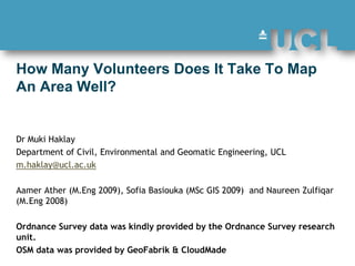 How Many Volunteers Does It Take To Map An Area Well?  Dr Muki Haklay  Department of Civil, Environmental and Geomatic Engineering, UCL  m.haklay@ucl.ac.uk AamerAther (M.Eng 2009), Sofia Basiouka (MSc GIS 2009)  and NaureenZulfiqar (M.Eng 2008) Ordnance Survey data was kindly provided by the Ordnance Survey research unit.   OSM data was provided by GeoFabrik & CloudMade 