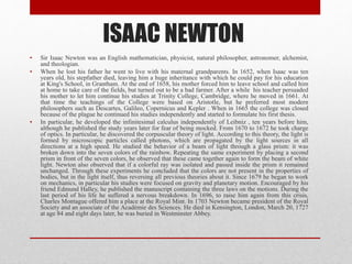 ISAAC NEWTON
• Sir Isaac Newton was an English mathematician, physicist, natural philosopher, astronomer, alchemist,
and theologian.
• When he lost his father he went to live with his maternal grandparents. In 1652, when Isaac was ten
years old, his stepfather died, leaving him a huge inheritance with which he could pay for his education
at King's School, in Grantham. At the end of 1658, his mother forced him to leave school and called him
at home to take care of the fields, but turned out to be a bad farmer. After a while his teacher persuaded
his mother to let him continue his studies at Trinity College, Cambridge, where he moved in 1661. At
that time the teachings of the College were based on Aristotle, but he preferred most modern
philosophers such as Descartes, Galileo, Copernicus and Kepler . When in 1665 the college was closed
because of the plague he continued his studies independently and started to formulate his first thesis.
• In particular, he developed the infinitesimal calculus independently of Leibniz , ten years before him,
although he published the study years later for fear of being mocked. From 1670 to 1672 he took charge
of optics. In particular, he discovered the corpuscular theory of light. According to this theory, the light is
formed by microscopic particles called photons, which are propagated by the light sources in all
directions at a high speed. He studied the behavior of a beam of light through a glass prism: it was
broken down into the seven colors of the rainbow. Repeating the same experiment by placing a second
prism in front of the seven colors, he observed that these came together again to form the beam of white
light. Newton also observed that if a colorful ray was isolated and passed inside the prism it remained
unchanged. Through these experiments he concluded that the colors are not present in the properties of
bodies, but in the light itself, thus reversing all previous theories about it. Since 1679 he began to work
on mechanics, in particular his studies were focused on gravity and planetary motion. Encouraged by his
friend Edmund Halley, he published the manuscript containing the three laws on the motions. During the
last period of his life he suffered a nervous breakdown. In 1696, to raise him again from this crisis,
Charles Montague offered him a place at the Royal Mint. In 1703 Newton became president of the Royal
Society and an associate of the Académie des Sciences. He died in Kensington, London, March 20, 1727
at age 84 and eight days later, he was buried in Westminster Abbey.
 
