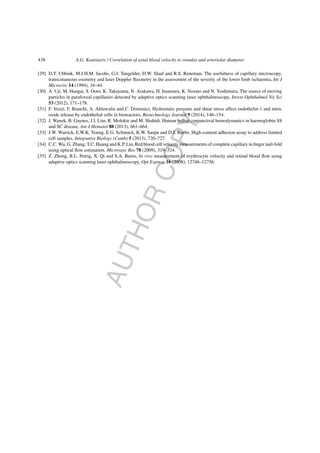 AUTHORCOPY
438 A.G. Koutsiaris / Correlation of axial blood velocity to venular and arteriolar diameter
[29] D.T. Ubbink, M.J.H.M. Jacobs, G.J. Tangelder, D.W. Slaaf and R.S. Reneman, The usefulness of capillary microscopy,
transcutaneous oximetry and laser Doppler ﬂuxmetry in the assessment of the severity of the lower limb ischaemia, Int J
Microcirc 14 (1994), 34–44.
[30] A. Uji, M. Hangai, S. Ooto, K. Takayama, N. Arakawa, H. Imamura, K. Nozato and N. Yoshimura, The source of moving
particles in parafoveal capillaries detected by adaptive optics scanning laser ophthalmoscopy, Invest Ophthalmol Vis Sci
53 (2012), 171–178.
[31] F. Vozzi, F. Bianchi, A. Ahluwalia and C. Domenici, Hydrostatic pressure and shear stress affect endothelin-1 and nitric
oxide release by endothelial cells in bioreactors, Biotechnology Journal 9 (2014), 146–154.
[32] J. Wanek, B. Gaynes, J.I. Lim, R. Molokie and M. Shahidi, Human bulbar conjunctival hemodynamics in haemoglobin SS
and SC disease, Am J Hematol 88 (2013), 661–664.
[33] J.W. Warrick, E.W.K. Young, E.G. Schmuck, K.W. Saupe and D.J. Beebe, High-content adhesion assay to address limited
cell samples, Integrative Biology (Camb) 5 (2013), 720–727.
[34] C.C. Wu, G. Zhang, T.C. Huang and K.P. Lin, Red blood cell velocity measurements of complete capillary in ﬁnger nail-fold
using optical ﬂow estimation, Microvasc Res 78 (2009), 319–324.
[35] Z. Zhong, B.L. Petrig, X. Qi and S.A. Burns, In vivo measurement of erythrocyte velocity and retinal blood ﬂow using
adaptive optics scanning laser ophthalmoscopy, Opt Express 16 (2008), 12746–12756.
 