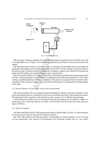 AUTHORCOPY
A.G. Koutsiaris / Correlation of axial blood velocity to venular and arteriolar diameter 431
Fig. 1. Experimental set-up.
The age of the 15 human volunteers for arteriolar measurements ranged between 24 and 38 years with
an average BMI of 23 ± 3 Kg/m2
. No volunteer contributed by more than two microvessels to the total
sample.
The individuals had no ocular or systemic disease, no smoking or alcohol habit and were not under any
medication. Recordings were not taken into account when a 25% (or more) change occurred in either of
the initial systolic or diastolic arterial blood pressure. In addition, subjects with a diastolic blood pressure
greater than 95 mmHg were excluded from the study as hypertensive.
Data from female subjects were acquired after their menstruation and before the premenstrual period
of 8 days. All measurements were performed in a temperature controlled environment (21 to 24◦
C) after
waiting a predetermined time interval for adaptation. The project was approved by the research ethics
committee of the university hospital of Larissa and informed consent was obtained from all participants
in the study.
2.3. Internal diameter (D) and axial velocity (Vax) measurement
The internal diameter (D) was estimated using the Pythagoras’s theorem from the coordinates of the
intersection points between a vertical line to the vessel axis and the outer limits of the erythrocyte column.
The diametrical value assigned to each arteriole was the average of 3 or 4 different measurements.
Axial erythrocyte velocity (Vax) was measured using the axial distance DC travelled by a RBC or a
plasma gap, over a ﬁxed time interval t, where t was known from the frame rate of the camera as
equal to 10.04 ms.
2.4. Statistical analysis
The Microsoft Ofﬁce EXCEL 2003 (professional edition) and the SOFA (version 1.4, Paton-Simpson
& Associates Ltd) software were used for statistical analysis.
The 25th, 50th (median) and 75th percentiles, corresponding to venular diameters of 8.9, 13.8 and
19.1 ␮m respectively, were selected as discriminators for classifying venular sizes as “very small”
 