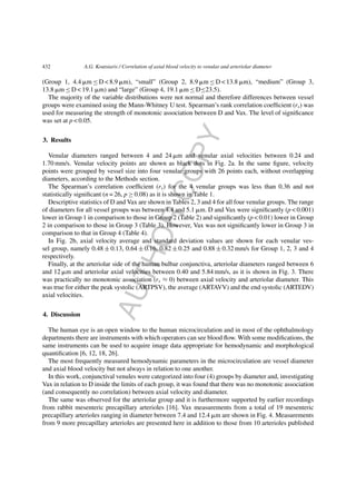 AUTHORCOPY
432 A.G. Koutsiaris / Correlation of axial blood velocity to venular and arteriolar diameter
(Group 1, 4.4 ␮m ≤ D < 8.9 ␮m), “small” (Group 2, 8.9 ␮m ≤ D < 13.8 ␮m), “medium” (Group 3,
13.8 ␮m ≤ D < 19.1 ␮m) and “large” (Group 4, 19.1 ␮m ≤ D≤23.5).
The majority of the variable distributions were not normal and therefore differences between vessel
groups were examined using the Mann-Whitney U test. Spearman’s rank correlation coefﬁcient (rs) was
used for measuring the strength of monotonic association between D and Vax. The level of signiﬁcance
was set at p < 0.05.
3. Results
Venular diameters ranged between 4 and 24 ␮m and venular axial velocities between 0.24 and
1.70 mm/s. Venular velocity points are shown as black dots in Fig. 2a. In the same ﬁgure, velocity
points were grouped by vessel size into four venular groups with 26 points each, without overlapping
diameters, according to the Methods section.
The Spearman’s correlation coefﬁcient (rs) for the 4 venular groups was less than 0.36 and not
statistically signiﬁcant (n = 26, p ≥ 0.08) as it is shown in Table 1.
Descriptive statistics of D and Vax are shown in Tables 2, 3 and 4 for all four venular groups. The range
of diameters for all vessel groups was between 4.4 and 5.1 ␮m. D and Vax were signiﬁcantly (p < 0.001)
lower in Group 1 in comparison to those in Group 2 (Table 2) and signiﬁcantly (p < 0.01) lower in Group
2 in comparison to those in Group 3 (Table 3). However, Vax was not signiﬁcantly lower in Group 3 in
comparison to that in Group 4 (Table 4).
In Fig. 2b, axial velocity average and standard deviation values are shown for each venular ves-
sel group, namely 0.48 ± 0.13, 0.64 ± 0.16, 0.82 ± 0.25 and 0.88 ± 0.32 mm/s for Group 1, 2, 3 and 4
respectively.
Finally, at the arteriolar side of the human bulbar conjunctiva, arteriolar diameters ranged between 6
and 12 ␮m and arteriolar axial velocities between 0.40 and 5.84 mm/s, as it is shown in Fig. 3. There
was practically no monotonic association (rs ≈ 0) between axial velocity and arteriolar diameter. This
was true for either the peak systolic (ARTPSV), the average (ARTAVV) and the end systolic (ARTEDV)
axial velocities.
4. Discussion
The human eye is an open window to the human microcirculation and in most of the ophthalmology
departments there are instruments with which operators can see blood ﬂow. With some modiﬁcations, the
same instruments can be used to acquire image data appropriate for hemodynamic and morphological
quantiﬁcation [6, 12, 18, 26].
The most frequently measured hemodynamic parameters in the microcirculation are vessel diameter
and axial blood velocity but not always in relation to one another.
In this work, conjunctival venules were categorized into four (4) groups by diameter and, investigating
Vax in relation to D inside the limits of each group, it was found that there was no monotonic association
(and consequently no correlation) between axial velocity and diameter.
The same was observed for the arteriolar group and it is furthermore supported by earlier recordings
from rabbit mesenteric precapillary arterioles [16]. Vax measurements from a total of 19 mesenteric
precapillary arterioles ranging in diameter between 7.4 and 12.4 ␮m are shown in Fig. 4. Measurements
from 9 more precapillary arterioles are presented here in addition to those from 10 arterioles published
 