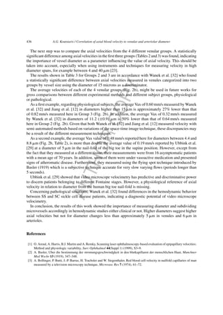 AUTHORCOPY
436 A.G. Koutsiaris / Correlation of axial blood velocity to venular and arteriolar diameter
The next step was to compare the axial velocities from the 4 different venular groups. A statistically
signiﬁcant difference among axial velocities in the ﬁrst three groups (Tables 2 and 3) was found, indicating
the importance of vessel diameter as a parameter inﬂuencing the value of axial velocity. This should be
taken into account, especially when using instruments and techniques for measuring velocity in high
diameter spans, for example between 4 and 40 ␮m [23].
The results shown in Table 3 for Groups 2 and 3 are in accordance with Wanek et al. [32] who found
a statistically signiﬁcant difference between axial velocities measured in venules categorized into two
groups by vessel size using the diameter of 15 microns as a discriminator.
The average velocities of each of the 4 venular groups (Fig. 2b), might be used in future works for
gross comparisons between different experimental methods and different subject groups, physiological
or pathological.
As a ﬁrst example, regarding physiological subjects, the average Vax of 0.60 mm/s measured by Wanek
et al. [32] and Jiang et al. [12] in diameters higher than 15 ␮m is approximately 27% lower than that
of 0.82 mm/s measured here in Group 3 (Fig. 2b). In addition, the average Vax of 0.32 mm/s measured
by Wanek et al. [32] in diameters of 11.2 (±0.9) ␮m is 50% lower than that of 0.64 mm/s measured
here in Group 2 (Fig. 2b). Given that both Wanek et al. [32] and Jiang et al. [12] measured velocity with
semi-automated methods based on variations of the space-time image technique, these discrepancies may
be a result of the different measurement techniques.
As a second example, the average Vax value of 0.48 mm/s reported here for diameters between 4.4 and
8.8 ␮m (Fig. 2b, Table 2), is more than double the average value of 0.19 mm/s reported by Ubbink et al.
[29] at a diameter of 5 ␮m in the nail-fold of the big toe in the supine position. However, except from
the fact that they measured at a different tissue, their measurements were from 16 asymptomatic patients
with a mean age of 70 years. In addition, some of them were under vasoactive medication and presented
signs of atheromatic disease. Furthermore, they measured using the ﬂying spot technique introduced by
Basler (1919) which is a subjective technique accurate for very slow varying ﬂows (periods longer than
5 seconds).
Ubbink et al. [29] showed that video microscope velocimetry has predictive and discriminative power
to discern patients belonging to different Fontaine stages. However, a physiological reference of axial
velocity in relation to diameter from the human big toe nail-fold is missing.
Concerning pathological situations, Wanek et al. [32] found differences in the hemodynamic behavior
between SS and SC sickle cell disease patients, indicating a diagnostic potential of video microscope
velocimetry.
In conclusion, the results of this work showed the importance of measuring diameter and subdividing
microvessels accordingly in hemodynamic studies either clinical or not. Higher diameters suggest higher
axial velocities but not for diameter changes less than approximately 5 ␮m in venules and 6 ␮m in
arterioles.
References
[1] O. Arend, A. Harris, B.J. Martin and A. Remky, Scanning laser ophthalmoscopy-based evaluation of epipapillary velocities:
Method and physiologic variability, Surv Ophthalmol 44(Suppl 1) (1999), S3–9.
[2] A. Basler, Uber die bestimmung der stromungsgeschwindgkeit in den blutkapillaren der menschlichen Haut, Munchner
Med Wschr 13 (1919), 347–348.
[3] A. Bollinger, P. Butti, J.-P. Barras, H. Trachsler and W. Siegenthaler, Red blood cell velocity in nailfold capillaries of man
measured by a television microscopy technique, Microvasc Res 7 (1974), 61–72.
 