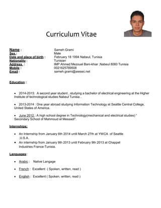Curriculum Vitae 
Name : Sameh Grami 
Sex : Male 
Date and place of birth : February 18 1994 Nabeul, Tunisia 
Nationality : Tunisian 
Address : IMP Ahmed Mezouel Bani-khiar ,Nabeul 8060 Tunisia 
Mobile : 0021625789508 
Email : sameh.grami@aiesec.net 
Education : 
 2014-2015: A second year student , studying a bachelor of electrical engineering at the Higher 
Institute of technological studies Nabeul Tunisia . 
 2013-2014 : One year abroad studying Information Technology at Seattle Central College, United States of America. 
 June 2012 : A high school degree in Technology(mechanical and electrical studies) “ 
Secondary School of Mahmoud el Messadi". 
Internships: 
 An Internship from January 6th 2014 until March 27th at YWCA of Seattle 
,U.S.A. 
 An internship from January 9th 2013 until February 9th 2013 at Chappel 
Industries France-Tunisia. 
Languages: 
 Arabic : Native Langage 
 French : Excellent ( Spoken, written, read ) 
 English : Excellent ( Spoken, written, read )  
