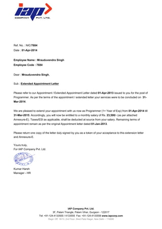 Ref. No. : NIC/7684
Date : 01-Apr-2014
Employee Name : Mrauduvendra Singh
Employee Code : 7684
Dear : Mrauduvendra Singh,
Sub : Extended Appointment Letter
Please refer to our Appointment / Extended Appointment Letter dated 01-Apr-2013 issued to you for the post of
Programmer. As per the terms of the appointment / extended letter your services were to be concluded on 31-
Mar-2014.
We are pleased to extend your appointment with us now as Programmer (1+ Year of Exp) from 01-Apr-2014 till
31-Mar-2015. Accordingly, you will now be entitled to a monthly salary of Rs. 23,500/- (as per attached
Annexure-E). Taxes/ESI as applicable, shall be deducted at source from your salary. Remaining terms of
appointment remain as per the original Appointment letter dated 01-Jan-2013.
Please return one copy of the letter duly signed by you as a token of your acceptance to this extension letter
and Annexure-E.
Yours truly,
For IAP Company Pvt. Ltd.
Kumar Harsh
Manager - HR
IAP Company Pvt. Ltd.
3F, Palam Triangle, Palam Vihar, Gurgaon - 122017
Tel: +91-124-4133500 / 4133555 Fax: +91-124-4133556 www.iapcorp.com
Regd. Off. 18/13, 2nd Floor, West Patel Nagar, New Delhi – 110008
 