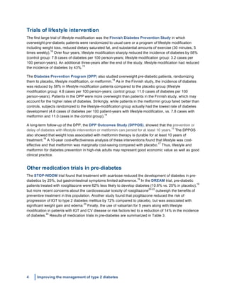 4 Improving the management of type 2 diabetes
	
  
Trials of lifestyle intervention
The first large trial of lifestyle modification was the Finnish Diabetes Prevention Study in which
overweight pre-diabetic patients were randomized to usual care or a program of lifestyle modification
including weight loss, reduced dietary saturated fat, and substantial amounts of exercise (30 minutes, 5
times weekly).
18
Over four years, lifestyle modification sharply reduced the incidence of diabetes by 58%
(control group: 7.8 cases of diabetes per 100 person-years; lifestyle modification group: 3.2 cases per
100 person-years). An additional three-years after the end of the study, lifestyle modification had reduced
the incidence of diabetes by 43%.
13
The Diabetes Prevention Program (DPP) also studied overweight pre-diabetic patients, randomizing
them to placebo, lifestyle modification, or metformin.
14
As in the Finnish study, the incidence of diabetes
was reduced by 58% in lifestyle modification patients compared to the placebo group (lifestyle
modification group: 4.8 cases per 100 person-years; control group: 11.0 cases of diabetes per 100
person-years). Patients in the DPP were more overweight than patients in the Finnish study, which may
account for the higher rates of diabetes. Strikingly, while patients in the metformin group fared better than
controls, subjects randomized to the lifestyle-modification group actually had the lowest rate of diabetes
development (4.8 cases of diabetes per 100 patient-years with lifestyle modification, vs. 7.8 cases with
metformin and 11.0 cases in the control group).
14
A long-term follow-up of the DPP, the DPP Outcomes Study (DPPOS), showed that the prevention or
delay of diabetes with lifestyle intervention or metformin can persist for at least 10 years.
15
The DPPOS
also showed that weight loss associated with metformin therapy is durable for at least 10 years of
treatment.
16
A 10-year cost-effectiveness analysis of these interventions found that lifestyle was cost-
effective and that metformin was marginally cost-saving compared with placebo.
17
Thus, lifestyle and
metformin for diabetes prevention in high-risk adults may represent good economic value as well as good
clinical practice.
Other medication trials in pre-diabetes
The STOP-NIDDM trial found that treatment with acarbose reduced the development of diabetes in pre-
diabetics by 25%, but gastrointestinal symptoms limited adherence.
18
In the DREAM trial, pre-diabetic
patients treated with rosiglitazone were 62% less likely to develop diabetes (10.6% vs. 25% in placebo),
19
but more recent concerns about the cardiovascular toxicity of rosiglitazone
20-22
outweigh the benefits of
preventive treatment in this population. Another study found that pioglitazone reduced the risk of
progression of IGT to type 2 diabetes mellitus by 72% compared to placebo, but was associated with
significant weight gain and edema.
23
Finally, the use of valsartan for 5 years along with lifestyle
modification in patients with IGT and CV disease or risk factors led to a reduction of 14% in the incidence
of diabetes.
24
Results of medication trials in pre-diabetes are summarized in Table 3.
 