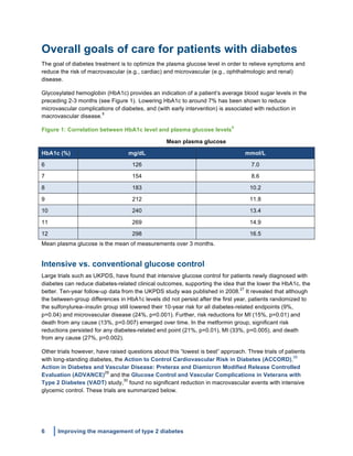 6 Improving the management of type 2 diabetes
	
  
Overall goals of care for patients with diabetes
The goal of diabetes treatment is to optimize the plasma glucose level in order to relieve symptoms and
reduce the risk of macrovascular (e.g., cardiac) and microvascular (e.g., ophthalmologic and renal)
disease.
Glycosylated hemoglobin (HbA1c) provides an indication of a patient’s average blood sugar levels in the
preceding 2-3 months (see Figure 1). Lowering HbA1c to around 7% has been shown to reduce
microvascular complications of diabetes, and (with early intervention) is associated with reduction in
macrovascular disease.
5
Figure 1: Correlation between HbA1c level and plasma glucose levels
5
Mean plasma glucose
HbA1c (%) mg/dL mmol/L
6 126 7.0
7 154 8.6
8 183 10.2
9 212 11.8
10 240 13.4
11 269 14.9
12 298 16.5
Mean plasma glucose is the mean of measurements over 3 months.
Intensive vs. conventional glucose control
Large trials such as UKPDS, have found that intensive glucose control for patients newly diagnosed with
diabetes can reduce diabetes-related clinical outcomes, supporting the idea that the lower the HbA1c, the
better. Ten-year follow-up data from the UKPDS study was published in 2008.
27
It revealed that although
the between-group differences in HbA1c levels did not persist after the first year, patients randomized to
the sulfonylurea–insulin group still lowered their 10-year risk for all diabetes-related endpoints (9%,
p=0.04) and microvascular disease (24%, p=0.001). Further, risk reductions for MI (15%, p=0.01) and
death from any cause (13%, p=0.007) emerged over time. In the metformin group, significant risk
reductions persisted for any diabetes-related end point (21%, p=0.01), MI (33%, p=0.005), and death
from any cause (27%, p=0.002).
Other trials however, have raised questions about this “lowest is best” approach. Three trials of patients
with long-standing diabetes, the Action to Control Cardiovascular Risk in Diabetes (ACCORD),
28
Action in Diabetes and Vascular Disease: Preterax and Diamicron Modified Release Controlled
Evaluation (ADVANCE)
29
and the Glucose Control and Vascular Complications in Veterans with
Type 2 Diabetes (VADT) study,
30
found no significant reduction in macrovascular events with intensive
glycemic control. These trials are summarized below.
 