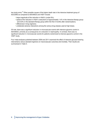 8 Improving the management of type 2 diabetes
	
  
two study arms.
31
Other possible causes of the higher death rate in the intensive treatment group of
ACCORD as compared to ADVANCE and VADT include:
• large magnitude of the reduction in HbA1c (under 6%);
• speed of the reduction in HbA1c (reductions of approximately 1.4% in the intensive therapy group
and 0.6% in the standard-therapy group within the first 4 months after randomization);
• differences in drug regimens;
• undetected adverse interactions among the various drug classes used at high doses.
Of note, there was a significant reduction in microvascular events with intensive glycemic control in
ADVANCE, primarily as a consequence of a reduction in nephropathy. In contrast, there was no
significant reduction in microvascular events for patients randomized to intensive glycemic control in the
VADT study.
Four meta-analyses published between 2009 and 2011 examined the effect of intensive glucose lowering
interventions versus standard regimens on macrovascular outcomes and mortality. Their results are
summarized in Table 5.
 