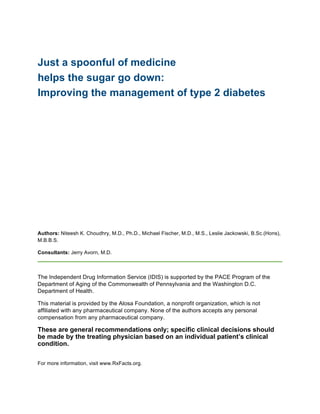 Just a spoonful of medicine
helps the sugar go down:
Improving the management of type 2 diabetes
	
  
	
  
	
  
	
   	
  
Authors: Niteesh K. Choudhry, M.D., Ph.D., Michael Fischer, M.D., M.S., Leslie Jackowski, B.Sc.(Hons),
M.B.B.S.
Consultants: Jerry Avorn, M.D.
The Independent Drug Information Service (IDIS) is supported by the PACE Program of the
Department of Aging of the Commonwealth of Pennsylvania and the Washington D.C.
Department of Health.
This material is provided by the Alosa Foundation, a nonprofit organization, which is not
affiliated with any pharmaceutical company. None of the authors accepts any personal
compensation from any pharmaceutical company.
These are general recommendations only; specific clinical decisions should
be made by the treating physician based on an individual patient’s clinical
condition.
For more information, visit www.RxFacts.org.
	
  
 