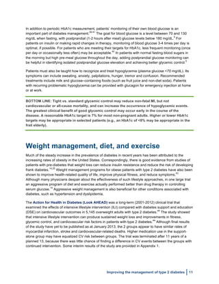  
Improving the management of type 2 diabetes 11
In addition to periodic HbA1c measurement, patients’ monitoring of their own blood glucose is an
important part of diabetes management.
39-41
The goal for blood glucose is a level between 70 and 130
mg/dL when fasting, with postprandial (1-2 hours after meal) glucose levels below 180 mg/dL.
5
For
patients on insulin or making rapid changes in therapy, monitoring of blood glucose 3-4 times per day is
optimal, if possible. For patients who are meeting their targets for HbA1c, less frequent monitoring (once
per day or occasionally less often) may be acceptable.
42
In patients with normal fasting blood sugars in
the morning but high pre-meal glucose throughout the day, adding postprandial glucose monitoring can
be helpful in identifying isolated postprandial glucose elevation and achieving better glycemic control.
5
Patients must also be taught how to recognize and treat hypoglycemia (plasma glucose <70 mg/dL). Its
symptoms can include sweating, anxiety, palpitations, hunger, tremor and confusion. Recommended
treatments include milk and glucose–containing foods (such as fruit juice and non-diet soda). Patients
with recurring problematic hypoglycemia can be provided with glucagon for emergency injection at home
or at work.
BOTTOM LINE: Tight vs. standard glycemic control may reduce non-fatal MI, but not
cardiovascular or all-cause mortality, and can increase the occurrence of hypoglycemic events.
The greatest clinical benefit of good glycemic control may occur early in the course of the
disease. A reasonable HbA1c target is 7% for most non-pregnant adults. Higher or lower HbA1c
targets may be appropriate in selected patients (e.g., an HbA1c of <8% may be appropriate in the
frail elderly).
Weight management, diet, and exercise
Much of the steady increase in the prevalence of diabetes in recent years has been attributed to the
increasing rates of obesity in the United States. Correspondingly, there is good evidence from studies of
patients with pre-diabetes that weight loss can reduce insulin resistance and reduce the risk of developing
frank diabetes.
14,25
Weight management programs for obese patients with type 2 diabetes have also been
shown to improve health-related quality of life, improve physical fitness, and reduce symptoms.
43
Although many physicians despair about the effectiveness of such lifestyle approaches, in one large trial
an aggressive program of diet and exercise actually performed better than drug therapy in controlling
serum glucose.
14
Aggressive weight management is also beneficial for other conditions associated with
diabetes, such as hypertension and dyslipidemia.
The Action for Health in Diabetes (Look AHEAD) was a long-term (2001-2012) clinical trial that
examined the effects of intensive lifestyle intervention (ILI) compared with diabetes support and education
(DSE) on cardiovascular outcomes in 5,145 overweight adults with type 2 diabetes.
44
The study showed
that intensive lifestyle intervention can produce sustained weight loss and improvements in fitness,
glycemic control, and cardiovascular risk factors in patients with type 2 diabetes.
44
Although final results
of the study have yet to be published as at January 2013, the 2 groups appear to have similar rates of
myocardial infarction, stroke and cardiovascular-related deaths. Higher medication use in the support-
alone group may have equalized CV risk between groups. The trial was terminated after 11 years of a
planned 13, because there was little chance of finding a difference in CV events between the groups with
continued intervention. Some interim results of the study are provided in Appendix 1.
 