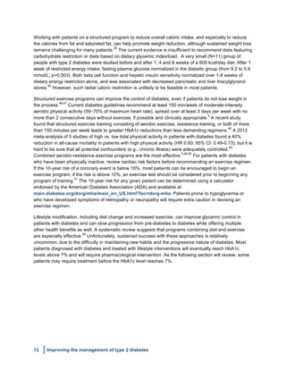 12 Improving the management of type 2 diabetes
	
  
Working with patients on a structured program to reduce overall caloric intake, and especially to reduce
the calories from fat and saturated fat, can help promote weight reduction, although sustained weight loss
remains challenging for many patients.
25
The current evidence is insufficient to recommend diets featuring
carbohydrate restriction or diets based on dietary glycemic index/load. A very small (N=11) group of
people with type 2 diabetes were studied before and after 1, 4 and 8 weeks of a 600 kcal/day diet. After 1
week of restricted energy intake, fasting plasma glucose normalized in the diabetic group (from 9.2 to 5.9
mmol/L; p=0.003). Both beta cell function and hepatic insulin sensitivity normalized over 1-8 weeks of
dietary energy restriction alone, and was associated with decreased pancreatic and liver triacylglycerol
stores.
45
However, such radial caloric restriction is unlikely to be feasible in most patients.
Structured exercise programs can improve the control of diabetes, even if patients do not lose weight in
the process.
46,47
Current diabetes guidelines recommend at least 150 min/week of moderate-intensity
aerobic physical activity (50–70% of maximum heart rate), spread over at least 3 days per week with no
more than 2 consecutive days without exercise, if possible and clinically appropriate.
5
A recent study
found that structured exercise training consisting of aerobic exercise, resistance training, or both of more
than 150 minutes per week leads to greater HbA1c reductions than less demanding regimens.
48
A 2012
meta-analysis of 5 studies of high vs. low total physical activity in patients with diabetes found a 40%
reduction in all-cause mortality in patients with high physical activity (HR 0.60; 95% CI: 0.49-0.73), but it is
hard to be sure that all potential confounders (e.g., chronic illness) were adequately controlled.
49
Combined aerobic-resistance exercise programs are the most effective.
5,46,50
For patients with diabetes
who have been physically inactive, review cardiac risk factors before recommending an exercise regimen.
If the 10-year risk of a coronary event is below 10%, most patients can be encouraged to begin an
exercise program; if the risk is above 10%, an exercise test should be considered prior to beginning any
program of training.
51
The 10-year risk for any given patient can be determined using a calculator
endorsed by the American Diabetes Association (ADA) and available at
main.diabetes.org/dorg/mha/main_en_US.html?loc=dorg-mha. Patients prone to hypoglycemia or
who have developed symptoms of retinopathy or neuropathy will require extra caution in devising an
exercise regimen.
Lifestyle modification, including diet change and increased exercise, can improve glycemic control in
patients with diabetes and can slow progression from pre-diabetes to diabetes while offering multiple
other health benefits as well. A systematic review suggests that programs combining diet and exercise
are especially effective.
52
Unfortunately, sustained success with these approaches is relatively
uncommon, due to the difficulty in maintaining new habits and the progressive nature of diabetes. Most
patients diagnosed with diabetes and treated with lifestyle interventions will eventually reach HbA1c
levels above 7% and will require pharmacological intervention. As the following section will review, some
patients may require treatment before the HbA1c level reaches 7%.
 