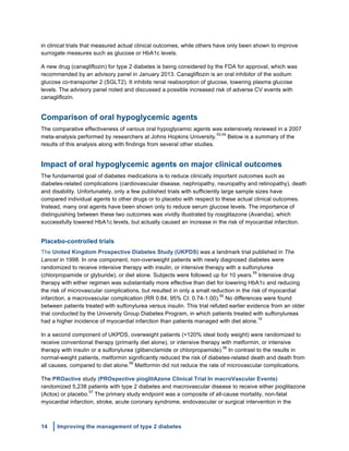 14 Improving the management of type 2 diabetes
	
  
in clinical trials that measured actual clinical outcomes, while others have only been shown to improve
surrogate measures such as glucose or HbA1c levels.
A new drug (canagliflozin) for type 2 diabetes is being considered by the FDA for approval, which was
recommended by an advisory panel in January 2013. Canagliflozin is an oral inhibitor of the sodium
glucose co-transporter 2 (SGLT2). It inhibits renal reabsorption of glucose, lowering plasma glucose
levels. The advisory panel noted and discussed a possible increased risk of adverse CV events with
canagliflozin.
Comparison of oral hypoglycemic agents
The comparative effectiveness of various oral hypoglycemic agents was extensively reviewed in a 2007
meta-analysis performed by researchers at Johns Hopkins University.
53,54
Below is a summary of the
results of this analysis along with findings from several other studies.
Impact of oral hypoglycemic agents on major clinical outcomes
The fundamental goal of diabetes medications is to reduce clinically important outcomes such as
diabetes-related complications (cardiovascular disease, nephropathy, neuropathy and retinopathy), death
and disability. Unfortunately, only a few published trials with sufficiently large sample sizes have
compared individual agents to other drugs or to placebo with respect to these actual clinical outcomes.
Instead, many oral agents have been shown only to reduce serum glucose levels. The importance of
distinguishing between these two outcomes was vividly illustrated by rosiglitazone (Avandia), which
successfully lowered HbA1c levels, but actually caused an increase in the risk of myocardial infarction.
Placebo-controlled trials
The United Kingdom Prospective Diabetes Study (UKPDS) was a landmark trial published in The
Lancet in 1998. In one component, non-overweight patients with newly diagnosed diabetes were
randomized to receive intensive therapy with insulin, or intensive therapy with a sulfonylurea
(chlorpropamide or glyburide), or diet alone. Subjects were followed up for 10 years.
55
Intensive drug
therapy with either regimen was substantially more effective than diet for lowering HbA1c and reducing
the risk of microvascular complications, but resulted in only a small reduction in the risk of myocardial
infarction, a macrovascular complication (RR 0.84; 95% CI: 0.74-1.00).
55
No differences were found
between patients treated with sulfonylurea versus insulin. This trial refuted earlier evidence from an older
trial conducted by the University Group Diabetes Program, in which patients treated with sulfonylureas
had a higher incidence of myocardial infarction than patients managed with diet alone.
10
In a second component of UKPDS, overweight patients (>120% ideal body weight) were randomized to
receive conventional therapy (primarily diet alone), or intensive therapy with metformin, or intensive
therapy with insulin or a sulfonylurea (glibenclamide or chlorpropamide).
56
In contrast to the results in
normal-weight patients, metformin significantly reduced the risk of diabetes-related death and death from
all causes, compared to diet alone.
56
Metformin did not reduce the rate of microvascular complications.
The PROactive study (PROspective pioglitAzone Clinical Trial In macroVascular Events)
randomized 5,238 patients with type 2 diabetes and macrovascular disease to receive either pioglitazone
(Actos) or placebo.
57
The primary study endpoint was a composite of all-cause mortality, non-fatal
myocardial infarction, stroke, acute coronary syndrome, endovascular or surgical intervention in the
 