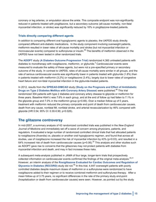  
Improving the management of type 2 diabetes 15
coronary or leg arteries, or amputation above the ankle. This composite endpoint was non-significantly
reduced in patients treated with pioglitazone, but a secondary outcome (all-cause mortality, non-fatal
myocardial infarction, or stroke) was significantly reduced by 16% in pioglitazone-treated patients.
Trials directly comparing different agents
In addition to comparing different oral hypoglycemic agents to placebo, the UKPDS study directly
compared different anti-diabetic medications. In the study component involving overweight patients,
metformin resulted in lower rates of all-cause mortality and stroke (but not myocardial infarction or
microvascular events) compared to sulfonylurea or insulin.
56
The benefits of metformin observed in the
UKPDS have not been tested in other randomized trials.
The ADOPT study (A Diabetes Outcome Progression Trial) randomized 4,360 untreated patients with
diabetes to monotherapy with rosiglitazone, metformin, or glyburide.
2
Cardiovascular events were
measured to evaluate the safety of these agents, but were not a pre-specified primary or secondary
outcome of the study. In contrast to UKPDS, rates of all-cause mortality were similar in all groups, and the
rate of serious cardiovascular events was significantly lower in patients treated with glyburide (1.8%) than
in patients treated with metformin (3.2%) or rosiglitazone (3.4%), largely due to lower rates of congestive
heart failure and non-fatal myocardial infarction in the glyburide-treated patients.
In 2012, results from the SPREAD-DIMCAD study (Study on the Prognosis and Effect of Antidiabetic
Drugs on Type 2 Diabetes Mellitus with Coronary Artery Disease) were published.
58
This trial
randomized 304 patients with type 2 diabetes and coronary artery disease to glipizide or metformin for
three years. Baseline HbA1c was 7.6% in each group, and at the end of follow up had fallen to 7.1% in
the glipizide group and 7.0% in the metformin group (p=0.66). Over a median follow-up of 5 years,
treatment with metformin reduced the primary composite end point of death from cardiovascular causes,
death from any cause, nonfatal MI, nonfatal stroke, and arterial revascularization by 46% compared with
glipizide (HR 0.54; 95% CI: 0.30-0.90; p=0.026).
The glitazone controversy
In mid-2007, a summary analysis of 42 randomized controlled trials was published in the New England
Journal of Medicine and immediately set off a wave of concern among physicians, patients, and
regulators. It evaluated a large number of randomized controlled clinical trials that had allocated patients
to rosiglitazone (Avandia) vs. placebo or another oral hypoglycemic regimen, and found that across all
studies, use of rosiglitazone increased the risk of myocardial infarction by 43% (p=0.03), and resulted in a
64% increased risk of death from cardiovascular causes (p=0.06).
20
This analysis and other studies such
as ADOPT gave rise to concerns that the glitazones may not protect patients with diabetes from
myocardial infarction and death, and may in fact increase these risks.
A subsequent meta-analysis published in JAMA of four large, longer-term trials that prospectively
collected information on cardiovascular events confirmed the findings of the original meta-analysis.
20,21
However, an interim analysis of the Rosiglitazone Evaluated for Cardiac Outcomes and Regulation of
Glycemia in Diabetes (RECORD) study did not.
59
In this trial, 4,447 overweight patients with poorly
controlled diabetes despite maximum doses of metformin or a sulfonylurea were randomized to have
rosiglitazone added to their regimen or to receive combined metformin and sulfonylurea therapy. After a
mean follow-up of 3.75 years, no significant differences in the rate of the primary study end-point
(hospitalization or death from cardiovascular causes) were seen. However, as pointed out by the study
 