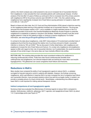 16 Improving the management of type 2 diabetes
	
  
authors, this interim analysis was under-powered to rule out an increased risk of myocardial infarction
from rosiglitazone; it also excluded the most vulnerable patients with cardiovascular disease. A further
analysis of the trial after 5.5 years of follow-up continued to find no increased risk of the primary outcome
with rosiglitazone (HR for the primary outcome was 0.99 (95% CI: 0.85-1.16)). But, patients taking
rosiglitazone had a significantly increased risk of heart failure causing admission to hospital or death (HR
2.10; 95% CI: 1.35-3.27).
60
Based on these and other data, the U.S. Food and Drug Administration (FDA) placed a black-box warning
on the rosiglitazone label warning of the potential increased risk of myocardial infarction. The drug was
removed from the European market in 2011, and is available in a highly restricted manner in the U.S.
Healthcare providers must enroll in the Avandia-Rosiglitazone Medicines Access Program to prescribe
rosiglitazone to outpatients or patients in long-term care facilities. Healthcare providers must also enroll
eligible patients in order for the patients to begin or continue to receive rosiglitazone. For further
information, see www.fda.gov/Drugs/DrugSafety/ucm277629.htm.
In contrast to the data about rosiglitazone, a late 2007 meta-analysis of 19 randomized controlled trials of
pioglitazone found that this drug reduced the relative risk of a primary end-point of death, myocardial
infarction or stroke by 18% (p=0.005).
61
But as discussed in further detail below, both rosiglitazone and
pioglitazone increase the risk of heart failure and fracture. It is unclear why rosiglitazone and pioglitazone
appear to differ with regard to their risk of myocardial infarction, but if substantiated, this would be another
example of how similar drugs in the same class can have markedly different risk profiles.
BOTTOM LINE: The existing data provides the most consistent evidence for metformin in
reducing cardiovascular events. Trials have also found cardiovascular benefits from
sulfonylureas and pioglitazone, but clinical endpoint data are lacking for most other non-insulin
hypoglycemics. The glitazones can cause congestive heart failure and fractures.
Reductions in HbA1c
Many studies have compared the ability of oral hypoglycemic agents to reduce HbA1c, a validated
surrogate for long-term glycemic control in patients with diabetes. However, the findings concerning
rosiglitazone, which was effective in lowering HbA1c but also increased the risk of congestive heart failure
and myocardial infarction, have prompted questions about how well this surrogate marker in isolation can
provide a complete picture of a drug’s clinical worth. Nevertheless, understanding how different agents
lower HbA1c is still important for making rational therapeutic choices.
Indirect comparisons of oral hypoglycemic agents
Numerous trials have evaluated the effectiveness of individual agents to reduce HbA1c compared to
placebo. Sulfonylureas, metformin, glitazones, GLP-1 agonists, and repaglinide all lower HbA1c by about
1.0-1.5 percentage points (see Figure 3).
54,62
 