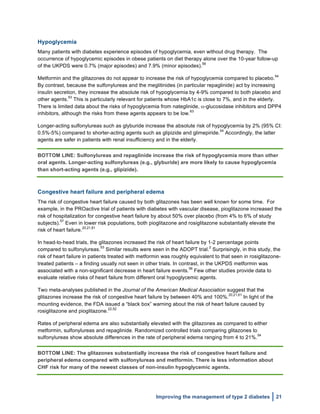  
Improving the management of type 2 diabetes 21
Hypoglycemia
Many patients with diabetes experience episodes of hypoglycemia, even without drug therapy. The
occurrence of hypoglycemic episodes in obese patients on diet therapy alone over the 10-year follow-up
of the UKPDS were 0.7% (major episodes) and 7.9% (minor episodes).
56
Metformin and the glitazones do not appear to increase the risk of hypoglycemia compared to placebo.
54
By contrast, because the sulfonylureas and the meglitinides (in particular repaglinide) act by increasing
insulin secretion, they increase the absolute risk of hypoglycemia by 4-9% compared to both placebo and
other agents.
53
This is particularly relevant for patients whose HbA1c is close to 7%, and in the elderly.
There is limited data about the risks of hypoglycemia from nateglinide, α-glucosidase inhibitors and DPP4
inhibitors, although the risks from these agents appears to be low.
63
Longer-acting sulfonylureas such as glyburide increase the absolute risk of hypoglycemia by 2% (95% CI:
0.5%-5%) compared to shorter-acting agents such as glipizide and glimepiride.
54
Accordingly, the latter
agents are safer in patients with renal insufficiency and in the elderly.
BOTTOM LINE: Sulfonylureas and repaglinide increase the risk of hypoglycemia more than other
oral agents. Longer-acting sulfonylureas (e.g., glyburide) are more likely to cause hypoglycemia
than short-acting agents (e.g., glipizide).
Congestive heart failure and peripheral edema
The risk of congestive heart failure caused by both glitazones has been well known for some time. For
example, in the PROactive trial of patients with diabetes with vascular disease, pioglitazone increased the
risk of hospitalization for congestive heart failure by about 50% over placebo (from 4% to 6% of study
subjects).
57
Even in lower risk populations, both pioglitazone and rosiglitazone substantially elevate the
risk of heart failure.
20,21,61
In head-to-head trials, the glitazones increased the risk of heart failure by 1-2 percentage points
compared to sulfonylureas.
53
Similar results were seen in the ADOPT trial.
2
Surprisingly, in this study, the
risk of heart failure in patients treated with metformin was roughly equivalent to that seen in rosiglitazone-
treated patients – a finding usually not seen in other trials. In contrast, in the UKPDS metformin was
associated with a non-significant decrease in heart failure events.
56
Few other studies provide data to
evaluate relative risks of heart failure from different oral hypoglycemic agents.
Two meta-analyses published in the Journal of the American Medical Association suggest that the
glitazones increase the risk of congestive heart failure by between 40% and 100%.
20,21,61
In light of the
mounting evidence, the FDA issued a “black box” warning about the risk of heart failure caused by
rosiglitazone and pioglitazone.
22,52
Rates of peripheral edema are also substantially elevated with the glitazones as compared to either
metformin, sulfonylureas and repaglinide. Randomized controlled trials comparing glitazones to
sulfonylureas show absolute differences in the rate of peripheral edema ranging from 4 to 21%.
54
BOTTOM LINE: The glitazones substantially increase the risk of congestive heart failure and
peripheral edema compared with sulfonylureas and metformin. There is less information about
CHF risk for many of the newest classes of non-insulin hypoglycemic agents.
 