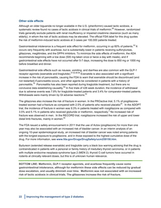 22 Improving the management of type 2 diabetes
	
  
Other side effects
Although an older biguanide no longer available in the U.S. (phenformin) caused lactic acidosis, a
systematic review found no cases of lactic acidosis in clinical trials of metformin.
69
However, randomized
trials generally exclude patients with renal insufficiency or impaired creatinine clearance (such as many
elderly), in whom the risk of lactic acidosis may be elevated. The official FDA label for this drug quotes
the risk of metformin-induced lactic acidosis at 3 cases per 100,000 patients treated.
Gastrointestinal intolerance is a frequent side effect for metformin, occurring in up 60% of patients.
53
It
occurs very frequently with acarbose, but is substantially lower in patients receiving sulfonylureas,
glitazones, meglitinides, and the DPP4 inhibitors. To minimize the side effects of metformin, the ADA
recommends beginning with a low dose (500 mg taken once or twice a day with meals), and if
gastrointestinal side effects have not occurred after 5-7 days, increasing the dose to 850 mg or 1000 mg
before breakfast and dinner.
Gastrointestinal side effects such as nausea, vomiting, and diarrhea are also common with the GLP-1
receptor agonists (exenatide and liraglutide).
57,62,66-68
Exenatide is also associated with a significant
increase in the risk of pancreatitis, causing the FDA to warn that exenatide should be discontinued (and
not restarted) if pancreatitis occurs, and other agents be considered in patients with a history of
pancreatitis.
70
Pancreatitis has also been reported during liraglutide treatment, but there are no
conclusive data establishing causality.
62
In five trials of ≥26 week duration, the incidence of withdrawal
due to adverse events was 7.8% for liraglutide-treated patients and 3.4% for comparator-treated patients.
Withdrawals were mainly driven by GI adverse reactions.
62
The glitazones also increase the risk of fracture in women. In the PROactive trial, 5.1% of pioglitazone-
treated women had a fracture as compared with 2.5% of patients who received placebo
33
. In the ADOPT
trial, the incidence of fracture in women was 9.3% in patients treated with rosiglitazone as compared with
3.5% and 5.1% in patients who received glyburide or metformin, respectively.
2
No increased risk of
fracture was observed in men. In the RECORD trial, rosiglitazone increased the risk of upper and lower
distal limb fractures, mainly in women.
60
The FDA issued a safety announcement in 2011 that the use of Actos (pioglitazone) for more than one
year may also be associated with an increased risk of bladder cancer. In an interim analysis of an
ongoing 10-year epidemiological study, an increased risk of bladder cancer was noted among patients
with the longest exposure to pioglitazone, and in those exposed to the highest cumulative dose of the
drug. For more information, see www.fda.gov/Drugs/DrugSafety/ucm259150.htm.
Bydureon (extended release exenatide) and liraglutide carry a black box warning advising that the drug is
contraindicated in patients with a personal or family history of medullary thyroid carcinoma, or in patients
with multiple endocrine neoplasia syndrome type 2 (MEN 2); thyroid C-cell tumors have occurred in
rodents at clinically relevant doses, but this is of unknown human relevance.
BOTTOM LINE: Metformin, GLP-1 receptor agonists, and acarbose frequently cause some
gastrointestinal intolerance, although for metformin these side effects can be reduced by gradual
dose escalation, and usually diminish over time. Metformin was not associated with an increased
risk of lactic acidosis in clinical trials. The glitazones increase the risk of fracture.
 