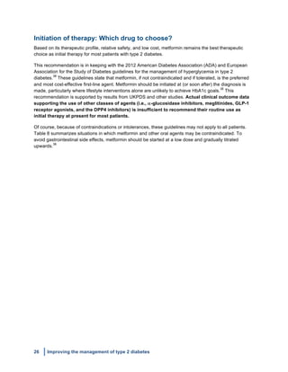26 Improving the management of type 2 diabetes
	
  
Initiation of therapy: Which drug to choose?
Based on its therapeutic profile, relative safety, and low cost, metformin remains the best therapeutic
choice as initial therapy for most patients with type 2 diabetes.
This recommendation is in keeping with the 2012 American Diabetes Association (ADA) and European
Association for the Study of Diabetes guidelines for the management of hyperglycemia in type 2
diabetes.
38
These guidelines state that metformin, if not contraindicated and if tolerated, is the preferred
and most cost-effective first-line agent. Metformin should be initiated at (or soon after) the diagnosis is
made, particularly where lifestyle interventions alone are unlikely to achieve HbA1c goals.
38
This
recommendation is supported by results from UKPDS and other studies. Actual clinical outcome data
supporting the use of other classes of agents (i.e., α-glucosidase inhibitors, meglitinides, GLP-1
receptor agonists, and the DPP4 inhibitors) is insufficient to recommend their routine use as
initial therapy at present for most patients.
Of course, because of contraindications or intolerances, these guidelines may not apply to all patients.
Table 8 summarizes situations in which metformin and other oral agents may be contraindicated. To
avoid gastrointestinal side effects, metformin should be started at a low dose and gradually titrated
upwards.
38
 