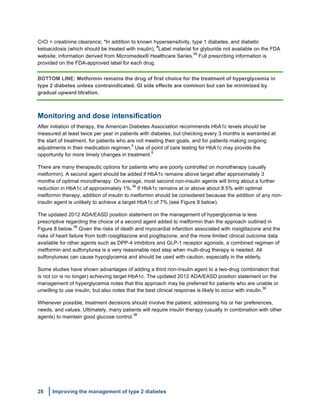 28 Improving the management of type 2 diabetes
	
  
CrCl = creatinine clearance; *In addition to known hypersensitivity, type 1 diabetes, and diabetic
ketoacidosis (which should be treated with insulin);
#
Label material for glyburide not available on the FDA
website; information derived from Micromedex® Healthcare Series.
59
Full prescribing information is
provided on the FDA-approved label for each drug.
BOTTOM LINE: Metformin remains the drug of first choice for the treatment of hyperglycemia in
type 2 diabetes unless contraindicated. GI side effects are common but can be minimized by
gradual upward titration.
Monitoring and dose intensification
After initiation of therapy, the American Diabetes Association recommends HbA1c levels should be
measured at least twice per year in patients with diabetes, but checking every 3 months is warranted at
the start of treatment, for patients who are not meeting their goals, and for patients making ongoing
adjustments in their medication regimen.
5
Use of point of care testing for HbA1c may provide the
opportunity for more timely changes in treatment.
5
There are many therapeutic options for patients who are poorly controlled on monotherapy (usually
metformin). A second agent should be added if HbA1c remains above target after approximately 3
months of optimal monotherapy. On average, most second non-insulin agents will bring about a further
reduction in HbA1c of approximately 1%.
38
If HbA1c remains at or above about 8.5% with optimal
metformin therapy, addition of insulin to metformin should be considered because the addition of any non-
insulin agent is unlikely to achieve a target HbA1c of 7% (see Figure 8 below).
The updated 2012 ADA/EASD position statement on the management of hyperglycemia is less
prescriptive regarding the choice of a second agent added to metformin than the approach outlined in
Figure 8 below.
38
Given the risks of death and myocardial infarction associated with rosiglitazone and the
risks of heart failure from both rosiglitazone and pioglitazone, and the more limited clinical outcome data
available for other agents such as DPP-4 inhibitors and GLP-1 receptor agonists, a combined regimen of
metformin and sulfonylurea is a very reasonable next step when multi-drug therapy is needed. All
sulfonylureas can cause hypoglycemia and should be used with caution, especially in the elderly.
Some studies have shown advantages of adding a third non-insulin agent to a two-drug combination that
is not (or is no longer) achieving target HbA1c. The updated 2012 ADA/EASD position statement on the
management of hyperglycemia notes that this approach may be preferred for patients who are unable or
unwilling to use insulin, but also notes that the best clinical response is likely to occur with insulin.
38
Whenever possible, treatment decisions should involve the patient, addressing his or her preferences,
needs, and values. Ultimately, many patients will require insulin therapy (usually in combination with other
agents) to maintain good glucose control.
38
 