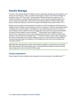 30 Improving the management of type 2 diabetes
	
  
Insulin therapy
Over time, many patients with type 2 diabetes cannot be adequately managed with oral medications, and
will require insulin therapy.
38
After a successful initial response, patients in the UKPDS trial failed oral
therapy at a rate of 5 to 10% per year. Among patients initially controlled with a single drug, 50%
required the addition of a second drug after three years, and 75% needed multiple therapies by nine
years to achieve the target HbA1c value.
4
Data from the National Health and Nutrition Examination
Survey indicate that only about a third (37%) of patients with diabetes reach a goal of HbA1c <7%.
73
Despite convincing evidence demonstrating the importance of careful management of blood glucose in
diabetes, delays in initiation of insulin therapy are common in practice. A number of observational studies
of diabetes care have found delays in intensification of oral medical therapy as well as in initiation of
insulin therapy to improve glycemic control. This delay often occurs even when physicians and patients
are aware that blood sugars are poorly controlled.
74-76
Patients report fear of injections and their
discomfort as a major barrier to use, as well as low perceived efficacy and a belief that adding insulin
therapy is a sign of treatment and lifestyle failure.
77,78
Physicians express concerns about hypoglycemia,
lack of time to adequately instruct patients regarding insulin use, a sense of failure at being unable to
manage blood glucose with oral medications, and the belief that insulin should only be started when
“absolutely essential.”
77,78
BOTTOM LINE: Hyperglycemia is often under-treated in diabetes, and physicians and patients
often delay initiation of insulin therapy when it is indicated. Early initiation of insulin can help
improve glycemic control and achieve HbA1c goals.
Insulin preparations
Figure 9 depicts currently available insulin preparations; they are described in more detail below.
79,80
 