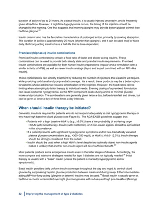 32 Improving the management of type 2 diabetes
	
  
duration of action of up to 24 hours. As a basal insulin, it is usually injected once daily, and is frequently
given at bedtime. However, if nighttime hypoglycemia occurs, the timing of the injection should be
changed to the morning. One trial suggests that morning glargine may provide better glucose control than
bedtime glargine.
83
Insulin detemir also has the favorable characteristics of prolonged action, primarily by slowing absorption.
The duration of action is approximately 20 hours (shorter than glargine), and it can be used once or twice
daily. Both long-acting insulins have a half-life that is dose-dependent.
Premixed (biphasic) insulin combinations
Premixed insulin combinations contain a fixed ratio of faster and slower acting insulins. These
combinations can be used to provide both steady state and prandial insulin requirements. Premixed
insulin combinations are available for both human insulin preparations (regular and a formulation with a
similar activity to NPH), as well as newer insulin analogs (lispro and aspart combined with an NPH-like
insulin).
These combinations can simplify treatment by reducing the number of injections that a patient will require,
while providing both basal and postprandial coverage. As a result, these products may be a better option
for patients whose adherence requires simplification of the regimen. However, the fixed ratios can be
limiting when attempting to tailor therapy to individual needs. Evening dosing of a premixed formulation
can cause nocturnal hypoglycemia, as the NPH-component peaks during a time of minimal glucose
intake and production. The combinations are generally given twice a day, before breakfast and dinner, but
can be given at once a day or three times a day intervals.
When should insulin therapy be initiated?
Generally, insulin is required for patients who do not respond adequately to oral hypoglycemic therapy or
who have high baseline blood glucose (see Figure 8). The ADA/EASD guidelines suggest that:
• Patients with a high baseline HbA1c (e.g., ≥9.0%) have a low probability of achieving target
HbA1c with monotherapy. Insulin (with metformin), or 2 non-insulin agents, should be considered
in this circumstance.
• If a patient presents with significant hyperglycemic symptoms and/or has dramatically elevated
plasma glucose concentrations (e.g., >300–350 mg/dL or HbA1c ≥10.0–12.0%), insulin therapy
should be strongly considered from the outset.
• Insulin should be used when a high HbA1c level despite two optimally dosed non-insulin agents
makes it unlikely that another non-insulin agent will be of sufficient benefit.
38
Most patients produce some endogenous insulin even in the latter stages of disease. Accordingly, the
more complex and intensive strategies needed for type 1 diabetes are not typically needed.
38
Initial
therapy is usually with a “basal” insulin (unless the patient is markedly hyperglycemic and/or
symptomatic).	
  	
  
Basal insulin provides fairly uniform insulin coverage throughout the day and night, to control blood
glucose by suppressing hepatic glucose production between meals and during sleep.	
  Either intermediate-
acting (NPH) or long-acting (glargine or detemir) insulins may be used.
38
Basal insulin is usually given at
bedtime to control unrestricted overnight gluconeogenesis with subsequent high pre-breakfast (fasting)
 