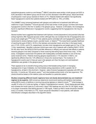 34 Improving the management of type 2 diabetes
	
  
suboptimal glycemic control on oral therapy.
84
HBA1C reductions were similar in both groups (an 8.6% to
6.8% decrease in the detemir group and an 8.5% to 6.6% decrease in the NPH group). About two-thirds
of participants in each group reached an HbA1c of 7%. Patients treated with detemir had significantly
fewer hypoglycemic events than patients treated with NPH (26% vs. 16%; p=0.008).
The LANMET study compared treatment with glargine and metformin to treatment with NPH and
metformin in type 2 diabetes.
85
It found glucose control was similar in both groups, but there were fewer
hypoglycemic events in the first 12 weeks in the glargine group. However, at 36 weeks, the investigators
found no significant differences in hypoglycemic events, suggesting that the hypoglycemic risk may be
transient.
Several studies have suggested that treatment with biphasic (mixed-preparations) and prandial (ultra-fast
acting) regimens offer improved glucose control, although they can increase the risk of hypoglycemia and
cause more weight gain.
86-88
In the 4-T trial, patients poorly controlled with oral hypoglycemic agents were
randomized to receive biphasic insulin, prandial insulin, or detemir.
86
The study found a greater likelihood
of reaching the goal of HbA1c <6.5% in the biphasic and prandial insulin arms than in the basal insulin
arm (17.0%, 23.9%, and 8.1%, respectively), but also more hypoglycemia and weight gain (4.7 kg, 5.7 kg,
1.9 kg, respectively). Benefits in glucose control were seen only in patients with a starting HbA1c >8.5%.
On the other hand, the APOLLO trial found little difference in efficacy and reduced side effects in patients
receiving glargine once daily compared to those receiving fast-acting lispro three times a day. In that
study, investigators randomized 418 patients with inadequately controlled diabetes to one of the two
active treatment arms. Patients receiving glargine experienced a 1.7% reduction in HbA1c, not
significantly different than the 1.9% difference in those who received lispro. The incidence of
hypoglycemic events was 5.2 less per year in the glargine arm than the lispro arm and treatment
satisfaction was greater in the glargine group.
89
There appears to be no benefit of long-acting versus intermediate-acting insulin in managing
hyperglycemia in type 2 diabetes, but intermediate-acting preparations confer a greater risk of
hypoglycemia, at least in the short term. However, rates of severe hypoglycemic episodes with NPH are
low (only 1-3 events per 100 person years),
72
and intermediate-acting insulin is far less expensive. The
choice should be based on the relative costs and benefits to a particular patient.
Studies comparing different insulin regimens have not clearly demonstrated any one treatment
regimen to be superior. ADA consensus statements recommend starting with bedtime intermediate-
acting (NPH) insulin or bedtime or morning long-acting (glargine or detemir) insulin.
38,72
Initial dosage is
usually 10 units or 0.2 units per kg/day, or higher if hyperglycemia is severe. Check fasting glucose daily,
and increase the insulin dose by 2 units every 3 days if the readings are not in the 70-130 mg/dL range,
or by larger increments if the fasting glucose is >180 mg/dL. Follow up HbA1c levels should be checked
every 2-3 months. If the HbA1c is >7%, insulin should be intensified in most patients, with tailored
intensification strategies described in the algorithm below.
 