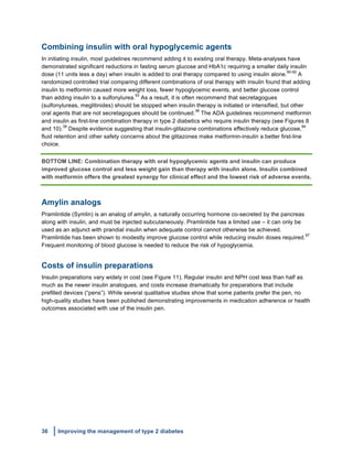 36 Improving the management of type 2 diabetes
	
  
Combining insulin with oral hypoglycemic agents
In initiating insulin, most guidelines recommend adding it to existing oral therapy. Meta-analyses have
demonstrated significant reductions in fasting serum glucose and HbA1c requiring a smaller daily insulin
dose (11 units less a day) when insulin is added to oral therapy compared to using insulin alone.
90-92
A
randomized controlled trial comparing different combinations of oral therapy with insulin found that adding
insulin to metformin caused more weight loss, fewer hypoglycemic events, and better glucose control
than adding insulin to a sulfonylurea.
93
As a result, it is often recommend that secretagogues
(sulfonylureas, meglitinides) should be stopped when insulin therapy is initiated or intensified, but other
oral agents that are not secretagogues should be continued.
38
The ADA guidelines recommend metformin
and insulin as first-line combination therapy in type 2 diabetics who require insulin therapy (see Figures 8
and 10).
38
Despite evidence suggesting that insulin-glitazone combinations effectively reduce glucose,
94
fluid retention and other safety concerns about the glitazones make metformin-insulin a better first-line
choice.
BOTTOM LINE: Combination therapy with oral hypoglycemic agents and insulin can produce
improved glucose control and less weight gain than therapy with insulin alone. Insulin combined
with metformin offers the greatest synergy for clinical effect and the lowest risk of adverse events.
Amylin analogs
Pramlintide (Symlin) is an analog of amylin, a naturally occurring hormone co-secreted by the pancreas
along with insulin, and must be injected subcutaneously. Pramlintide has a limited use – it can only be
used as an adjunct with prandial insulin when adequate control cannot otherwise be achieved.
Pramlintide has been shown to modestly improve glucose control while reducing insulin doses required.
97
Frequent monitoring of blood glucose is needed to reduce the risk of hypoglycemia.
Costs of insulin preparations
Insulin preparations vary widely in cost (see Figure 11). Regular insulin and NPH cost less than half as
much as the newer insulin analogues, and costs increase dramatically for preparations that include
prefilled devices (“pens”). While several qualitative studies show that some patients prefer the pen, no
high-quality studies have been published demonstrating improvements in medication adherence or health
outcomes associated with use of the insulin pen.
 
