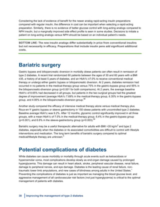 38 Improving the management of type 2 diabetes
	
  
Considering the lack of evidence of benefit for the newer analog rapid-acting insulin preparations
compared with regular insulin, the difference in cost can be important when selecting a rapid-acting
preparation. Similarly, there is no evidence of better glucose control with long-acting analogs compared to
NPH insulin, but a marginally improved side effect profile is seen in some studies. Decisions to initiate a
patient on long-acting analogs versus NPH should be based on an individual patient’s needs.
BOTTOM LINE: The new insulin analogs differ substantially in price from conventional insulins
but not necessarily in efficacy. Preparations that include insulin pens add significant additional
costs.
Bariatric surgery
Gastric bypass and biliopancreatic diversion in morbidly obese patients can often result in remission of
type 2 diabetes. A recent trial randomized 60 patients between the ages of 30 and 60 years with a BMI
≥35, a history of at least 5 years of diabetes, and an HbA1c ≥7.0% to receive conventional medical
therapy or undergo either gastric bypass or biliopancreatic diversion. At 2 years, diabetes remission had
occurred in no patients in the medical-therapy group versus 75% in the gastric-bypass group and 95% in
the biliopancreatic-diversion group (p<0.001 for both comparisons). At 2 years, the average baseline
HbA1c of 8.65% had decreased in all groups, but patients in the two surgical groups had the greatest
degree of improvement (average HbA1c 7.69% in the medical-therapy group, 6.35% in the gastric-bypass
group, and 4.95% in the biliopancreatic-diversion group.
98
Another study compared the efficacy of intensive medical therapy alone versus medical therapy plus
Roux-en-Y gastric bypass or sleeve gastrectomy in 150 obese patients with uncontrolled type 2 diabetes.
Baseline average HbA1c was 9.2%. After 12 months, glycemic control significantly improved in all three
groups, with a mean HbA1c of 7.5% in the medical-therapy group, 6.4% in the gastric-bypass group
(p<0.001), and 6.6% in the sleeve-gastrectomy group (p=0.003).
99
Bariatric surgery may be a useful therapeutic alternative for adults with BMI >35 kg/m
2
and type 2
diabetes, especially when the diabetes or its associated comorbidities are difficult to control with lifestyle
interventions and medication. The long term benefits of bariatric surgery compared to optimal
medical/lifestyle therapy are unknown.
5
Potential complications of diabetes
While diabetes can cause morbidity or mortality through acute events such as ketoacidosis or
hyperosmolar coma, most complications develop slowly as end-organ damage caused by prolonged
hyperglycemia. This damage can result in heart attack, stroke, peripheral vascular disease, renal failure,
damage to peripheral nerves, and eye damage. Diabetes is the leading cause of renal failure, non-
traumatic lower limb amputations, and new cases of blindness among adults in the United States.
1
Preventing the complications of diabetes is just as important as managing the blood glucose level, and
aggressive management of all cardiovascular risk factors (not just hyperglycemia) is critical to the optimal
management of patients with diabetes.
 