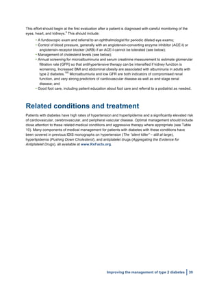  
Improving the management of type 2 diabetes 39
This effort should begin at the first evaluation after a patient is diagnosed with careful monitoring of the
eyes, heart, and kidneys.
5
This should include:
• A fundoscopic exam and referral to an ophthalmologist for periodic dilated eye exams;
• Control of blood pressure, generally with an angiotensin-converting enzyme inhibitor (ACE-I) or
angiotensin-receptor blocker (ARB) if an ACE-I cannot be tolerated (see below);
• Management of cholesterol levels (see below);
• Annual screening for microalbuminuria and serum creatinine measurement to estimate glomerular
filtration rate (GFR) so that antihypertensive therapy can be intensified if kidney function is
worsening. Increased BMI and abdominal obesity are associated with albuminuria in adults with
type 2 diabetes.
100
Microalbumiuria and low GFR are both indicators of compromised renal
function, and very strong predictors of cardiovascular disease as well as end stage renal
disease; and
• Good foot care, including patient education about foot care and referral to a podiatrist as needed.
Related conditions and treatment
Patients with diabetes have high rates of hypertension and hyperlipidemia and a significantly elevated risk
of cardiovascular, cerebrovascular, and peripheral vascular disease. Optimal management should include
close attention to these related medical conditions and aggressive therapy where appropriate (see Table
10). Many components of medical management for patients with diabetes with these conditions have
been covered in previous IDIS monographs on hypertension (The “silent killer” – still at large),
hyperlipidemia (Pushing Down Cholesterol), and antiplatelet drugs (Aggregating the Evidence for
Antiplatelet Drugs), all available at www.RxFacts.org.
 