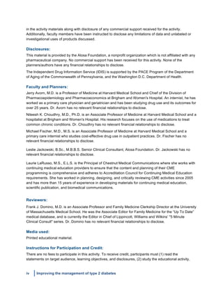 iv Improving the management of type 2 diabetes
	
  
in the activity materials along with disclosure of any commercial support received for the activity.
Additionally, faculty members have been instructed to disclose any limitations of data and unlabeled or
investigational uses of products discussed.
Disclosures:
This material is provided by the Alosa Foundation, a nonprofit organization which is not affiliated with any
pharmaceutical company. No commercial support has been received for this activity. None of the
planners/authors have any financial relationships to disclose.
The Independent Drug Information Service (IDIS) is supported by the PACE Program of the Department
of Aging of the Commonwealth of Pennsylvania, and the Washington D.C. Department of Health.
Faculty and Planners:
Jerry Avorn, M.D. is a Professor of Medicine at Harvard Medical School and Chief of the Division of
Pharmacoepidemiology and Pharmacoeconomics at Brigham and Women's Hospital. An internist, he has
worked as a primary care physician and geriatrician and has been studying drug use and its outcomes for
over 25 years. Dr. Avorn has no relevant financial relationships to disclose.
Niteesh K. Choudhry, M.D., Ph.D. is an Associate Professor of Medicine at Harvard Medical School and a
hospitalist at Brigham and Women's Hospital. His research focuses on the use of medications to treat
common chronic conditions. Dr. Choudhry has no relevant financial relationships to disclose.
Michael Fischer, M.D., M.S. is an Associate Professor of Medicine at Harvard Medical School and a
primary care internist who studies cost-effective drug use in outpatient practices. Dr. Fischer has no
relevant financial relationships to disclose.
Leslie Jackowski, B.Sc., M.B.B.S. Senior Clinical Consultant, Alosa Foundation. Dr. Jackowski has no
relevant financial relationships to disclose.
Laurie LaRusso, M.S., E.L.S. is the Principal of Chestnut Medical Communications where she works with
continuing medical education providers to ensure that the content and planning of their CME
programming is comprehensive and adheres to Accreditation Council for Continuing Medical Education
requirements. She has worked in planning, designing, and critically reviewing CME activities since 2005
and has more than 15 years of experience in developing materials for continuing medical education,
scientific publication, and biomedical communications.
Reviewers:
Frank J. Domino, M.D. is an Associate Professor and Family Medicine Clerkship Director at the University
of Massachusetts Medical School. He was the Associate Editor for Family Medicine for the “Up To Date”
medical database, and is currently the Editor in Chief of Lippincott, Williams and Wilkins’ "5 Minute
Clinical Consult" series. Dr. Domino has no relevant financial relationships to disclose.
Media used:
Printed educational material.
Instructions for Participation and Credit:
There are no fees to participate in this activity. To receive credit, participants must (1) read the
statements on target audience, learning objectives, and disclosures, (2) study the educational activity,
 
