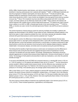 42 Improving the management of type 2 diabetes
	
  
ACEIs, ARBs, thiazide diuretics, beta blockers, and calcium channel blockers have been shown to be
beneficial in reducing cardiovascular risk in patients with diabetes.
102
ACEI- or ARB-based treatments can
slow the progression of diabetic nephropathy and reduce albuminuria.
102
Virtually all patients with
diabetes treated for hypertension should receive a drug that blocks the renin-angiotensin axis.
16,103
The
initial choice should be an ACE-I, many of which are available in low-cost generic forms that can be given
once per day.
102
About 10% of patients may have side effects when treated with ACE-I (most often
cough), and these patients can be effectively treated with an ARB.
104
Many patients with diabetes will
require treatment with multiple drugs to achieve target blood pressures.
5
For patients who need a second
drug in addition to an ACE-I or ARB, a thiazide-type diuretic is the recommended choice.
17,102
If ACE-Is,
ARBs, or diuretics are used, monitor the estimated glomerular filtration rate (eGFR) and serum potassium
levels.
5
The central importance of blood pressure control for reducing morbidity and mortality in patients with
diabetes was demonstrated in the UKPDS 10-year follow-up study. Researchers followed patients in this
trial for ten years in order to determine whether the micro- and macro-vascular risk reductions initially
achieved with good blood pressure control would be sustained over 10 years.
105
As with glycemic control, the differences in blood pressure initially achieved between the two study
groups (tight control vs. less tight control) disappeared within 2 years after trial termination. While patients
with tight glycemic control had persistent improvements in clinical status, for patients randomized to tight
blood pressure control the risk reductions found during the trial for diabetes-related endpoints, diabetes-
related death, microvascular disease, and stroke were not sustained during the post-trial follow-up.
The finding that the benefits of tight blood pressure control were not maintained once the differences in
blood pressure seen during the trial were lost suggests that good control of hypertension must be
continued if its benefits are to be fully realized. Accordingly, antihypertensive medications should be
adjusted aggressively to maintain blood pressure below target levels. Clinicians should beware of “clinical
inertia,” the reluctance of both patients and prescribers to add new medications, even when the potential
benefits are large.
106
A sub-study (ACCORD-BP) of the ACCORD trial compared intensive vs. standard BP control (<120 mm
vs. <140 mm systolic) in 4,733 patients with diabetes at high risk for CV events.
107
The two interventions
quickly resulted in different systolic blood pressure levels, and this difference was maintained over the
duration of the study (see Figure 12). Patients in the intensive group had an average systolic blood
pressure of 119 mmHg; in the standard group, the average systolic blood pressure was 134 mmHg.
After a mean follow up of 4.7 years, patients assigned to intensive BP reduction did not have a significant
benefit in the study’s primary outcome of nonfatal MI, nonfatal stroke, or CV death (1.9% in the intensive
group versus 2.1% in the usual care group; p=0.20; see Figure 13). All-cause mortality rates were similar
between groups (1.3% vs. 1.2%; p=0.55). However, there were significantly fewer strokes in the intensive
BP control group (0.32% vs. 0.53%, p=0.01).
The rate of serious adverse effects of treatment was significantly higher in the intensive group (3.3% vs.
1.3%, p<0.001). These included hypotension, hyperkalemia, and bradycardia.
 