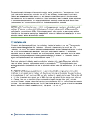 44 Improving the management of type 2 diabetes
	
  
Some patients with diabetes and hypertension require special consideration. Pregnant women should
have hypertension aggressively controlled, but ACE-Is and ARBs are contraindicated in pregnancy.
Patients with very elevated blood pressure or with poorly controlled blood pressure despite multiple
medications may require specialist consultation. Elderly patients may need somewhat slower adjustment
of antihypertensive medications, but physicians should still attempt to treat to the target levels unless
contraindicated or if such an approach produces intolerable hypotensive episodes.
BOTTOM LINE: Treat blood pressure >140/80 mmHg aggressively in patients with diabetes, and
maintain BP control over time. ACE-inhibitors are first-line treatment, with ARBs reserved for
patients who cannot tolerate ACE-I. Multi-drug therapy is often needed to reach target, adding
thiazide-type diuretics as appropriate. A systolic BP target of <140 mmHg is as effective as more
intensive therapy with a target of <120 mmHg.
Hyperlipidemia
All patients with diabetes should have their cholesterol checked at least once per year.
5
Recommended
target cholesterol levels include LDL cholesterol <100 mg/dL, triglycerides <150 mg/dL, and HDL
cholesterol >50 mg/dL.
5
For patients not meeting these thresholds, a trial of lifestyle intervention including
diet modification and exercise is warranted. If this does not succeed in lowering LDL adequately,
medication should be started (in patients with co-existing cardiac disease, medication should be started
immediately). For high-risk patients, more aggressive treatment to drive the LDL cholesterol below 70
mg/dL can further reduce the risk of cardiovascular events.
108,109
Treat most patients with diabetes requiring cholesterol reduction with a statin. Many drugs within this
class can reduce the risk of cardiovascular events in such patients.
110-112
With multiple statins now
available generically, most patients can use an affordable, generic statin that will lower their LDL to target
levels.
113
The ACCORD-LIPID study evaluated intensive vs. conventional lipid lowering regimens (simvastatin +
fenofibrate vs. simvastatin alone) in adults with diabetes and existing cardiovascular disease or evidence
of atherosclerosis. By trial’s end, mean LDL had fallen to about 80 mg/dL in both groups. Triglycerides fell
to 144 in the simvastatin-alone group, and to 122 in the group with added fibrate. After a mean follow up
of 4.7 years, there was no significant difference between groups in the rate of the study’s primary
outcome (CV death, nonfatal myocardial infarction, or nonfatal stroke: 2.2% in the fenofibrate+simvastatin
group vs. 2.4% in simvastatin alone group; p=0.32 (see Figure 14). Rate of annual all cause mortality was
also not significantly different between groups (1.5% versus 1.6%, p=0.33).
114
 