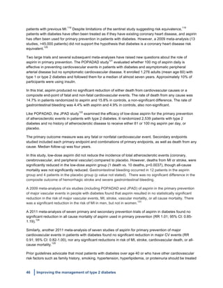46 Improving the management of type 2 diabetes
	
  
patients with previous MI.
119
Despite limitations of the sentinel study suggesting risk equivalence,
119
patients with diabetes have often been treated as if they have existing coronary heart disease, and aspirin
has often been used for primary prevention in patients with diabetes. However, a 2009 meta-analysis (13
studies, >45,000 patients) did not support the hypothesis that diabetes is a coronary heart disease risk
equivalent.
120
Two large trials and several subsequent meta-analyses have raised new questions about the role of
aspirin in primary prevention. The POPADAD study
121
evaluated whether 100 mg of aspirin daily is
effective in preventing cardiovascular events in patients with diabetes and asymptomatic peripheral
arterial disease but no symptomatic cardiovascular disease. It enrolled 1,276 adults (mean age 60) with
type 1 or type 2 diabetes and followed them for a median of almost seven years. Approximately 10% of
participants were using insulin.
In this trial, aspirin produced no significant reduction of either death from cardiovascular causes or a
composite end-point of fatal and non-fatal cardiovascular events. The rate of death from any cause was
14.7% in patients randomized to aspirin and 15.8% in controls, a non-significant difference. The rate of
gastrointestinal bleeding was 4.4% with aspirin and 4.9% in controls, also non-significant.
Like POPADAD, the JPAD study
122
examined the efficacy of low-dose aspirin for the primary prevention
of atherosclerotic events in patients with type 2 diabetes. It randomized 2,539 patients with type 2
diabetes and no history of atherosclerotic disease to receive either 81 or 100 mg aspirin per day, or
placebo.
The primary outcome measure was any fatal or nonfatal cardiovascular event. Secondary endpoints
studied included each primary endpoint and combinations of primary endpoints, as well as death from any
cause. Median follow-up was four years.
In this study, low-dose aspirin did not reduce the incidence of total atherosclerotic events (coronary,
cerebrovascular, and peripheral vascular) compared to placebo. However, deaths from MI or stroke, were
significantly reduced in the low-dose aspirin group (1 death vs. 10 deaths, p=0.0037), though all-cause
mortality was not significantly reduced. Gastrointestinal bleeding occurred in 12 patients in the aspirin
group and 4 patients in the placebo group (p value not stated). There was no significant difference in the
composite outcome of hemorrhagic stroke and severe gastrointestinal bleeding.
A 2009 meta-analysis of six studies (including POPADAD and JPAD) of aspirin in the primary prevention
of major vascular events in people with diabetes found that aspirin resulted in no statistically significant
reduction in the risk of major vascular events, MI, stroke, vascular mortality, or all cause mortality. There
was a significant reduction in the risk of MI in men, but not in women.
123
A 2011 meta-analysis of seven primary and secondary prevention trials of aspirin in diabetes found no
significant reduction in all cause mortality of aspirin used in primary prevention (RR 1.01; 95% CI: 0.85-
1.19).
124
Similarly, another 2011 meta-analysis of seven studies of aspirin for primary prevention of major
cardiovascular events in patients with diabetes found no significant reduction in major CV events (RR
0.91; 95% CI: 0.82-1.00), nor any significant reductions in risk of MI, stroke, cardiovascular death, or all-
cause mortality.
125
Prior guidelines advocate that most patients with diabetes over age 40 or who have other cardiovascular
risk factors such as family history, smoking, hypertension, hyperlipidemia, or proteinuria should be treated
 