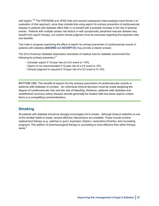  
Improving the management of type 2 diabetes 47
with aspirin.
126
The POPADAD and JPAD trials and several subsequent meta-analyses have forced a re-
evaluation of that approach, since they indicate that using aspirin for primary prevention of cardiovascular
disease in patients with diabetes offers little or no benefit with a possible increase in the risk of adverse
events. Patients with multiple cardiac risk factors or with symptomatic peripheral vascular disease may
benefit from aspirin therapy, but careful clinical judgment must be exercised regarding the expected risks
and benefits.
Two trials in progress examining the effect of aspirin for primary prevention of cardiovascular events in
patients with diabetes (ASCEND and ACCEPT-D) may provide a clearer answer.
The 2013 American Diabetes Association standards of medical care for diabetes recommend the
following for primary prevention:
5
• Consider aspirin if 10-year risk of a CV event is >10%.
• Aspirin is not recommended if 10-year risk of a CV event is <5%.
• Clinical judgment is required if 10-year risk of a CV event is 5–10%.
BOTTOM LINE: The benefit of aspirin for the primary prevention of cardiovascular events in
patients with diabetes is unclear. An individual clinical decision must be made weighing the
degree of cardiovascular risk and the risk of bleeding. However, patients with diabetes and
established coronary artery disease should generally be treated with low-dose aspirin unless
there is a compelling contraindication.
Smoking
All patients with diabetes should be strongly encouraged not to smoke. Although tobacco addiction is one
of the hardest habits to break, several effective interventions are available. These include nicotine
replacement therapy (e.g., patches or gum), bupropion (Zyban), varenicline (Chantix), and counseling
programs. The addition of pharmacological therapy to counseling is more effective than either therapy
alone.
5
 