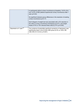  
Improving the management of type 2 diabetes 49
In participants without urinary incontinence at baseline, 10.5% of ILI
and 14.0% of DSE patients experienced urinary incontinence after 1
year (p=0.02)
No significant between-group differences in the resolution of existing
urinary incontinence (p>0.17)
Each kilogram of weight lost was associated with a 3% reduction in
the odds of urinary incontinence developing (p=0.01), and weight
losses of 5% to 10% reduced these odds by 47% (p=0.002)
Depression at 1 year
132
The incidence of potentially significant symptoms of depression was
significantly lower in the ILI than DSE group (6.3% vs. 9.6%; RR
0.66; 95% CI: 0.5-0.8; p<0.001)
 