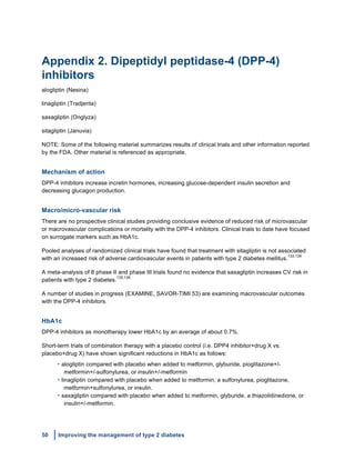50 Improving the management of type 2 diabetes
	
  
Appendix 2. Dipeptidyl peptidase-4 (DPP-4)
inhibitors
alogliptin (Nesina)
linagliptin (Tradjenta)
saxagliptin (Onglyza)
sitagliptin (Januvia)
NOTE: Some of the following material summarizes results of clinical trials and other information reported
by the FDA. Other material is referenced as appropriate.
Mechanism of action
DPP-4 inhibitors increase incretin hormones, increasing glucose-dependent insulin secretion and
decreasing glucagon production.
Macro/micro-vascular risk
There are no prospective clinical studies providing conclusive evidence of reduced risk of microvascular
or macrovascular complications or mortality with the DPP-4 inhibitors. Clinical trials to date have focused
on surrogate markers such as HbA1c.
Pooled analyses of randomized clinical trials have found that treatment with sitagliptin is not associated
with an increased risk of adverse cardiovascular events in patients with type 2 diabetes mellitus.
133,134
A meta-analysis of 8 phase II and phase III trials found no evidence that saxagliptin increases CV risk in
patients with type 2 diabetes.
135,136
A number of studies in progress (EXAMINE, SAVOR-TIMI 53) are examining macrovascular outcomes
with the DPP-4 inhibitors.
HbA1c
DPP-4 inhibitors as monotherapy lower HbA1c by an average of about 0.7%.
Short-term trials of combination therapy with a placebo control (i.e. DPP4 inhibitor+drug X vs.
placebo+drug X) have shown significant reductions in HbA1c as follows:
• alogliptin compared with placebo when added to metformin, glyburide, pioglitazone+/-
metformin+/-sulfonylurea, or insulin+/-metformin
• linagliptin compared with placebo when added to metformin, a sulfonylurea, pioglitazone,
metformin+sulfonylurea, or insulin.
• saxagliptin compared with placebo when added to metformin, glyburide, a thiazolidinedione, or
insulin+/-metformin.
 