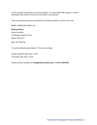  
Improving the management of type 2 diabetes v
and (3) complete the post-test and activity evaluation. To receive AMA PRA Category 1 Credit™,
participants must receive a minimum score of 60% on the post-test.
Tests and evaluations should be submitted to the Alosa Foundation via email, mail or fax.
Email: cme@alosafoundation.org
Mailing address:
Alosa Foundation
419 Boylston Street, 6
th
Floor
Boston, MA 02116
Fax: 857-350-9155
The activity will take approximately 1.75 hours to complete.
Activity publication date: April 1, 2013
Termination date: April 1, 2016
Please email any questions to cme@alosafoundation.org or call (617) 948-5997.
 