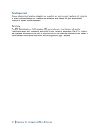 52 Improving the management of type 2 diabetes
	
  
Renal impairment
Dosage adjustments of alogliptin, sitagliptin and saxagliptin are recommended in patients with moderate
or severe renal insufficiency and in patients with end-stage renal disease. No dose adjustment of
linagliptin is needed in renal impairment.
Summary
The DPP-4 inhibitors lower HbA1c by about 0.7% as monotherapy. In combination with another
hypoglycemic agent, they consistently reduce HbA1c more than either agent alone. The DPP-4 inhibitors
are expensive, and more outcome data on microvascular and macrovascular complications are needed to
better define the role of these medications in the management of type 2 diabetes.
	
  
	
  
	
  
	
  
	
  
	
  
	
  
 