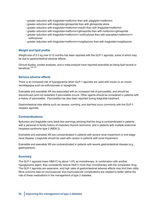 54 Improving the management of type 2 diabetes
	
  
• greater reduction with liraglutide+metformin than with sitagliptin+metformin
• greater reduction with liraglutide+glimepiride than with glimepiride alone
• greater reduction with liraglutide+metformin+insulin than with liraglutide+metformin
• greater reduction with liraglutide+metformin+glimepiride than with metformin+glimepiride
• greater reduction with liraglutide+metformin+/-sulfonylurea than with exenatide+metformin+/-
sulfonylurea
• greater reduction with liraglutide+metformin+rosiglitazone than with liraglutide+rosiglitazone
Weight and lipid profile
Weight loss of 2-3 kg over 6-12 months has been reported with the GLP-1 agonists, some of which may
be due to gastrointestinal adverse effects.
Clinical studies, pooled analyses, and a meta-analysis have reported exenatide as being lipid neutral or
beneficial.
149-152
Serious adverse effects
There is an increased risk of hypoglycemia when GLP-1 agonists are used with insulin or an insulin
secretagogue such as sulfonylureas or repaglinide.
Exenatide and exenatide XR are associated with an increased risk of pancreatitis, and should be
discontinued (and not restarted) if pancreatitis occurs. Other agents should be considered in patients with
a history of pancreatitis. Pancreatitis has also been reported during liraglutide treatment.
Gastrointestinal side effects such as nausea, vomiting, and diarrhea occur commonly with the GLP-1
receptor agonists.
Contraindications
Bydureon and liraglutide carry black box warnings advising that the drug is contraindicated in patients
with a personal or family history of medullary thyroid carcinoma, and in patients with multiple endocrine
neoplasia syndrome type 2 (MEN 2).
Exenatide and exenatide XR are contraindicated in patients with severe renal impairment or end stage
renal disease. Liraglutide should be used with caution in patients with renal impairment.
Exenatide and exenatide XR are contraindicated in patients with severe gastrointestinal disease (e.g.
gastroparesis).
Summary
The GLP-1 agonists lower HBA1C by about 1.0% as monotherapy. In combination with another
hypoglycemic agent, they consistently reduce HbA1c more than monotherapy with the comparator drug.
The GLP-1 agonists are expensive, and high rates of gastrointestinal adverse effects may limit their utility.
More outcome data on microvascular and macrovascular complications are needed to better define the
role of these medications in the management of type 2 diabetes.
 