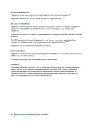 56 Improving the management of type 2 diabetes
	
  
Weight and lipid profile
Pioglitazone causes equivalent amounts of weight gain to sulfonylureas and repaglinide.
53
Pioglitazone increases LDL and HDL levels, and reduces triglyceride levels.
53,143
Serious adverse effects
Pioglitazone does not appear to increase the risk of hypoglycemia compared to placebo. Hypoglycemia
may occur when pioglitazone is used with insulin or insulin secretagogues (e.g., sulfonylureas,
repaglinide).
Pioglitazone can cause or exacerbate congestive heart failure. Pioglitazone increases the risk of fractures
in women.
The FDA has reported that use of pioglitazone for more than one year may be associated with an
increased risk of bladder cancer. Two recent meta-analyses support that finding.
159,160
Pioglitazone may cause hepatotoxicity and macular edema.
Contraindications
Pioglitazone is contraindicated in patients with symptomatic heart failure and New York Heart Association
(NYHA) Class III or IV heart failure.
Pioglitazone is contraindicated in patients with active bladder cancer.
Summary
Pioglitazone lowers HbA1c by about 1.0% as monotherapy. In combination with another hypoglycemic
agent, it reduces HbA1c more than monotherapy with the comparator drug. There is evidence that
pioglitazone reduces the risk of macrovascular complications in diabetes. Generic pioglitazone is
inexpensive and may be added to metformin if further glycemic control is required. Serious adverse
effects including heart failure and fractures may limit its utility.
 