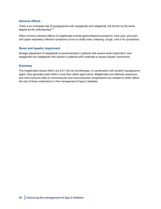 58 Improving the management of type 2 diabetes
	
  
Adverse effects
There is an increased risk of hypoglycemia with repaglinide and nateglinide, the former by the same
degree as the sulfonylureas.
53
Other common adverse effects of meglitinides include gastrointestinal symptoms, back pain, joint pain,
and upper respiratory infection symptoms (runny or stuffy nose, sneezing, cough, cold or flu symptoms).
Renal and hepatic impairment
Dosage adjustment of repaglinide is recommended in patients with severe renal impairment. Use
repaglinide and nateglinide with caution in patients with moderate to severe hepatic impairment.
Summary
The meglitinides reduce HbA1c by 0.5-1.0% as monotherapy. In combination with another hypoglycemic
agent, they generally lower HbA1c more than either agent alone. Meglitinides are relatively expensive,
and more outcome data on microvascular and macrovascular complications are needed to better define
the role of these medications in the management of type 2 diabetes.
 
