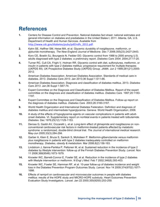  
Improving the management of type 2 diabetes 59
References
1. Centers for Disease Control and Prevention. National diabetes fact sheet: national estimates and
general information on diabetes and prediabetes in the United States I, 2011. Atlanta, GA, U.S.
Department of Health and Human Services. Available from
http://www.cdc.gov/diabetes/pubs/pdf/ndfs_2011.pdf.
2. Kahn SE, Haffner SM, Heise MA, et al. Glycemic durability of rosiglitazone, metformin, or
glyburide monotherapy. The New England Journal of Medicine. Dec 7 2006;355(23):2427-2443.
3. Koro CE, Bowlin SJ, Bourgeois N, Fedder DO. Glycemic control from 1988 to 2000 among U.S.
adults diagnosed with type 2 diabetes: a preliminary report. Diabetes Care 2004. 2004;27:17-20.
4. Turner RC, Cull CA, Frighi V, Holman RR. Glycemic control with diet, sulfonylurea, metformin, or
insulin in patients with type 2 diabetes mellitus: progressive requirement for multiple therapies
(UKPDS 49). UK Prospective Diabetes Study (UKPDS) Group. JAMA. Jun 2 1999;281(21):2005-
2012.
5. American Diabetes Association. American Diabetes Association. Standards of medical care in
diabetes, 2013. Diabetes Care 2013. Jan 2013;36 Suppl 1:S11-66.
6. American Diabetes Association. Diagnosis and classification of diabetes mellitus, 2013. Diabetes
Care 2013. Jan;36 Suppl 1:S67-74.
7. Expert Committee on the Diagnosis and Classification of Diabetes Mellitus. Report of the expert
committee on the diagnosis and classification of diabetes mellitus. Diabetes Care. 1997;20:1183-
1197.
8. Expert Committee on the Diagnosis and Classification of Diabetes Mellitus. Follow-up report on
the diagnosis of diabetes mellitus. Diabetes Care. 2003;26:3160-3167.
9. World Health Organization and International Diabetes Federation. Definition and diagnosis of
diabetes mellitus and intermediate hyperglycemia. Geneva: World Health Organization; 2006.
10. A study of the effects of hypoglycemia agents on vascular complications in patients with adult-
onset diabetes. VI. Supplementary report on nonfatal events in patients treated with tolbutamide.
Diabetes. Dec 1976;25(12):1129-1153.
11. Derosa G, Gaddi AV, Ciccarelli L, et al. Long-term effect of glimepiride and rosiglitazone on non-
conventional cardiovascular risk factors in metformin-treated patients affected by metabolic
syndrome: a randomized, double-blind clinical trial. The Journal of international medical research.
May-Jun 2005;33(3):284-294.
12. Garber A, Klein E, Bruce S, Sankoh S, Mohideen P. Metformin-glibenclamide versus metformin
plus rosiglitazone in patients with type 2 diabetes inadequately controlled on metformin
monotherapy. Diabetes, obesity & metabolism. Mar 2006;8(2):156-163.
13. Lindstrom J, Ilanne-Parikka P, Peltonen M, et al. Sustained reduction in the incidence of type 2
diabetes by lifestyle intervention: follow-up of the Finnish Diabetes Prevention Study. Lancet. Nov
11 2006;368(9548):1673-1679.
14. Knowler WC, Barrett-Connor E, Fowler SE, et al. Reduction in the incidence of type 2 diabetes
with lifestyle intervention or metformin. N Engl J Med. Feb 7 2002;346(6):393-403.
15. Knowler WC, Fowler SE, Hamman RF, et al. 10-year follow-up of diabetes incidence and weight
loss in the Diabetes Prevention Program Outcomes Study. Lancet. Nov 14 2009;374(9702):1677-
1686.
16. Effects of ramipril on cardiovascular and microvascular outcomes in people with diabetes
mellitus: results of the HOPE study and MICRO-HOPE substudy. Heart Outcomes Prevention
Evaluation Study Investigators. Lancet. Jan 22 2000;355(9200):253-259.
 