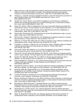 60 Improving the management of type 2 diabetes
	
  
17. Major outcomes in high-risk hypertensive patients randomized to angiotensin-converting enzyme
inhibitor or calcium channel blocker vs diuretic: The Antihypertensive and Lipid-Lowering
Treatment to Prevent Heart Attack Trial (ALLHAT). JAMA. Dec 18 2002;288(23):2981-2997.
18. Chiasson JL, Josse RG, Gomis R, Hanefeld M, Karasik A, Laakso M. Acarbose for prevention of
type 2 diabetes mellitus: the STOP-NIDDM randomised trial. Lancet. Jun 15
2002;359(9323):2072-2077.
19. Gerstein HC, Yusuf S, Bosch J, et al. Effect of rosiglitazone on the frequency of diabetes in
patients with impaired glucose tolerance or impaired fasting glucose: a randomised controlled
trial. Lancet. Sep 23 2006;368(9541):1096-1105.
20. Nissen SE, Wolski K. Effect of rosiglitazone on the risk of myocardial infarction and death from
cardiovascular causes. The New England Journal of Medicine. Jun 14 2007;356(24):2457-2471.
21. Singh S, Loke YK, Furberg CD. Long-term risk of cardiovascular events with rosiglitazone: a
meta-analysis. JAMA. Sep 12 2007;298(10):1189-1195.
22. Solomon DH, Winkelmayer WC. Cardiovascular risk and the thiazolidinediones: deja vu all over
again? JAMA. Sep 12 2007;298(10):1216-1218.
23. DeFronzo RA, Tripathy D, Schwenke DC, et al. Pioglitazone for diabetes prevention in impaired
glucose tolerance. N Engl J Med 2011. Mar 24;364(12):1104-1115.
24. McMurray JJ, Holman RR, Haffner SM, et al. Effect of valsartan on the incidence of diabetes and
cardiovascular events. N Engl J Med 2010. Apr 22;362(16):1477-1490.
25. Tuomilehto J, Lindstrom J, Eriksson JG, et al. Prevention of type 2 diabetes mellitus by changes
in lifestyle among subjects with impaired glucose tolerance. N Engl J Med. May 3
2001;344(18):1343-1350.
26. Holman RR, Haffner SM, McMurray JJ, et al. Effect of nateglinide on the incidence of diabetes
and cardiovascular events. N Engl J Med 2010. Apr 22;362(16):1463-1476.
27. Holman RR, Paul SK, Bethel MA, Matthews DR, Neil HA. 10-year follow-up of intensive glucose
control in type 2 diabetes. The New England Journal of Medicine. Oct 9 2008;359(15):1577-1589.
28. Gerstein HC, Miller ME, Byington RP, et al. Effects of intensive glucose lowering in type 2
diabetes. The New England Journal of Medicine. Jun 12 2008;358(24):2545-2559.
29. Patel A, MacMahon S, Chalmers J, et al. Intensive blood glucose control and vascular outcomes
in patients with type 2 diabetes. The New England Journal of Medicine. Jun 12
2008;358(24):2560-2572.
30. Duckworth W, Abraira C, Moritz T, et al. Glucose control and vascular complications in veterans
with type 2 diabetes. The New England Journal of Medicine. Jan 8 2009;360(2):129-139.
31. Bonds DE, Miller ME, Bergenstal RM, et al. The association between symptomatic, severe
hypoglycaemia and mortality in type 2 diabetes: retrospective epidemiological analysis of the
ACCORD study. BMJ 2010.340:b4909.
32. Turnbull FM, Abraira C, Anderson RJ, et al. Intensive glucose control and macrovascular
outcomes in type 2 diabetes. Diabetologia. Nov 2009;52(11):2288-2298.
33. Ray KK, Seshasai SR, Wijesuriya S, et al. Effect of intensive control of glucose on cardiovascular
outcomes and death in patients with diabetes mellitus: a meta-analysis of randomised controlled
trials. Lancet. May 23 2009;373(9677):1765-1772.
34. Boussageon R, Bejan-Angoulvant T, Saadatian-Elahi M, et al. Effect of intensive glucose
lowering treatment on all cause mortality, cardiovascular death, and microvascular events in type
2 diabetes: meta-analysis of randomised controlled trials. BMJ 2011.343:d4169.
35. Hemmingsen B, Lund SS, Gluud C, et al. Intensive glycaemic control for patients with type 2
diabetes: systematic review with meta-analysis and trial sequential analysis of randomised clinical
trials. BMJ 2011.343:d6898.
36. Skyler JS, Bergenstal R, Bonow RO, et al. Intensive glycemic control and the prevention of
cardiovascular events: implications of the ACCORD, ADVANCE, and VA diabetes trials: a
 
