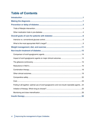 vi Improving the management of type 2 diabetes
	
  
Table of Contents
Introduction ....................................................................................................................1	
  
Making the diagnosis.....................................................................................................1	
  
Prevention or delay of diabetes....................................................................................3	
  
Trials of lifestyle intervention.................................................................................................... 4	
  
Other medication trials in pre-diabetes .................................................................................... 4	
  
Overall goals of care for patients with diabetes .........................................................6	
  
Intensive vs. conventional glucose control............................................................................... 6	
  
What is the most appropriate HbA1c target? ........................................................................... 9	
  
Weight management, diet, and exercise....................................................................11	
  
Non-insulin treatment of diabetes ..............................................................................13	
  
Comparison of oral hypoglycemic agents .............................................................................. 14	
  
Impact of oral hypoglycemic agents on major clinical outcomes ........................................... 14	
  
The glitazone controversy...................................................................................................... 15	
  
Reductions in HbA1c.............................................................................................................. 16	
  
Combination therapy.............................................................................................................. 18	
  
Other clinical outcomes.......................................................................................................... 19	
  
Comparative safety ................................................................................................................ 20	
  
Cost........................................................................................................................................ 23	
  
Putting it all together: optimal use of oral hypoglycemic and non-insulin injectable agents... 24	
  
Initiation of therapy: Which drug to choose?.......................................................................... 25	
  
Monitoring and dose intensification........................................................................................ 28	
  
Insulin therapy..............................................................................................................30	
  
 