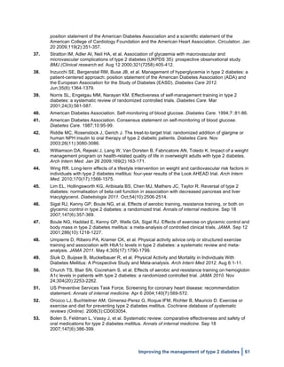  
Improving the management of type 2 diabetes 61
position statement of the American Diabetes Association and a scientific statement of the
American College of Cardiology Foundation and the American Heart Association. Circulation. Jan
20 2009;119(2):351-357.
37. Stratton IM, Adler AI, Neil HA, et al. Association of glycaemia with macrovascular and
microvascular complications of type 2 diabetes (UKPDS 35): prospective observational study.
BMJ (Clinical research ed. Aug 12 2000;321(7258):405-412.
38. Inzucchi SE, Bergenstal RM, Buse JB, et al. Management of hyperglycemia in type 2 diabetes: a
patient-centered approach: position statement of the American Diabetes Association (ADA) and
the European Association for the Study of Diabetes (EASD). Diabetes Care 2012.
Jun;35(6):1364-1379.
39. Norris SL, Engelgau MM, Narayan KM. Effectiveness of self-management training in type 2
diabetes: a systematic review of randomized controlled trials. Diabetes Care. Mar
2001;24(3):561-587.
40. American Diabetes Association. Self-monitoring of blood glucose. Diabetes Care. 1994;7::81-86.
41. American Diabetes Association. Consensus statement on self-monitoring of blood glucose.
Diabetes Care. 1987;10:95-99.
42. Riddle MC, Rosenstock J, Gerich J. The treat-to-target trial: randomized addition of glargine or
human NPH insulin to oral therapy of type 2 diabetic patients. Diabetes Care. Nov
2003;26(11):3080-3086.
43. Williamson DA, Rejeski J, Lang W, Van Dorsten B, Fabricatore AN, Toledo K. Impact of a weight
management program on health-related quality of life in overweight adults with type 2 diabetes.
Arch Intern Med. Jan 26 2009;169(2):163-171.
44. Wing RR. Long-term effects of a lifestyle intervention on weight and cardiovascular risk factors in
individuals with type 2 diabetes mellitus: four-year results of the Look AHEAD trial. Arch Intern
Med. 2010;170(17):1566-1575.
45. Lim EL, Hollingsworth KG, Aribisala BS, Chen MJ, Mathers JC, Taylor R. Reversal of type 2
diabetes: normalisation of beta cell function in association with decreased pancreas and liver
triacylglycerol. Diabetologia 2011. Oct;54(10):2506-2514.
46. Sigal RJ, Kenny GP, Boule NG, et al. Effects of aerobic training, resistance training, or both on
glycemic control in type 2 diabetes: a randomized trial. Annals of internal medicine. Sep 18
2007;147(6):357-369.
47. Boule NG, Haddad E, Kenny GP, Wells GA, Sigal RJ. Effects of exercise on glycemic control and
body mass in type 2 diabetes mellitus: a meta-analysis of controlled clinical trials. JAMA. Sep 12
2001;286(10):1218-1227.
48. Umpierre D, Ribeiro PA, Kramer CK, et al. Physical activity advice only or structured exercise
training and association with HbA1c levels in type 2 diabetes: a systematic review and meta-
analysis. JAMA 2011. May 4;305(17):1790-1799.
49. Sluik D, Buijsse B, Muckelbauer R, et al. Physical Activity and Mortality in Individuals With
Diabetes Mellitus: A Prospective Study and Meta-analysis. Arch Intern Med 2012. Aug 6:1-11.
50. Church TS, Blair SN, Cocreham S, et al. Effects of aerobic and resistance training on hemoglobin
A1c levels in patients with type 2 diabetes: a randomized controlled trial. JAMA 2010. Nov
24;304(20):2253-2262.
51. US Preventive Services Task Force. Screening for coronary heart disease: recommendation
statement. Annals of internal medicine. Apr 6 2004;140(7):569-572.
52. Orozco LJ, Buchleitner AM, Gimenez-Perez G, Roque IFM, Richter B, Mauricio D. Exercise or
exercise and diet for preventing type 2 diabetes mellitus. Cochrane database of systematic
reviews (Online). 2008(3):CD003054.
53. Bolen S, Feldman L, Vassy J, et al. Systematic review: comparative effectiveness and safety of
oral medications for type 2 diabetes mellitus. Annals of internal medicine. Sep 18
2007;147(6):386-399.
 