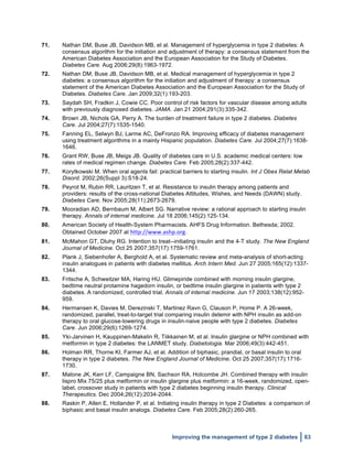  
Improving the management of type 2 diabetes 63
71. Nathan DM, Buse JB, Davidson MB, et al. Management of hyperglycemia in type 2 diabetes: A
consensus algorithm for the initiation and adjustment of therapy: a consensus statement from the
American Diabetes Association and the European Association for the Study of Diabetes.
Diabetes Care. Aug 2006;29(8):1963-1972.
72. Nathan DM, Buse JB, Davidson MB, et al. Medical management of hyperglycemia in type 2
diabetes: a consensus algorithm for the initiation and adjustment of therapy: a consensus
statement of the American Diabetes Association and the European Association for the Study of
Diabetes. Diabetes Care. Jan 2009;32(1):193-203.
73. Saydah SH, Fradkin J, Cowie CC. Poor control of risk factors for vascular disease among adults
with previously diagnosed diabetes. JAMA. Jan 21 2004;291(3):335-342.
74. Brown JB, Nichols GA, Perry A. The burden of treatment failure in type 2 diabetes. Diabetes
Care. Jul 2004;27(7):1535-1540.
75. Fanning EL, Selwyn BJ, Larme AC, DeFronzo RA. Improving efficacy of diabetes management
using treatment algorithms in a mainly Hispanic population. Diabetes Care. Jul 2004;27(7):1638-
1646.
76. Grant RW, Buse JB, Meigs JB. Quality of diabetes care in U.S. academic medical centers: low
rates of medical regimen change. Diabetes Care. Feb 2005;28(2):337-442.
77. Korytkowski M. When oral agents fail: practical barriers to starting insulin. Int J Obes Relat Metab
Disord. 2002;26(Suppl 3):S18-24.
78. Peyrot M, Rubin RR, Lauritzen T, et al. Resistance to insulin therapy among patients and
providers: results of the cross-national Diabetes Attitudes, Wishes, and Needs (DAWN) study.
Diabetes Care. Nov 2005;28(11):2673-2679.
79. Mooradian AD, Bernbaum M, Albert SG. Narrative review: a rational approach to starting insulin
therapy. Annals of internal medicine. Jul 18 2006;145(2):125-134.
80. American Society of Health-System Pharmacists. AHFS Drug Information. Bethesda; 2002.
Obtained October 2007 at http://www.ashp.org.
81. McMahon GT, Dluhy RG. Intention to treat--initiating insulin and the 4-T study. The New England
Journal of Medicine. Oct 25 2007;357(17):1759-1761.
82. Plank J, Siebenhofer A, Berghold A, et al. Systematic review and meta-analysis of short-acting
insulin analogues in patients with diabetes mellitus. Arch Intern Med. Jun 27 2005;165(12):1337-
1344.
83. Fritsche A, Schweitzer MA, Haring HU. Glimepiride combined with morning insulin glargine,
bedtime neutral protamine hagedorn insulin, or bedtime insulin glargine in patients with type 2
diabetes. A randomized, controlled trial. Annals of internal medicine. Jun 17 2003;138(12):952-
959.
84. Hermansen K, Davies M, Derezinski T, Martinez Ravn G, Clauson P, Home P. A 26-week,
randomized, parallel, treat-to-target trial comparing insulin detemir with NPH insulin as add-on
therapy to oral glucose-lowering drugs in insulin-naive people with type 2 diabetes. Diabetes
Care. Jun 2006;29(6):1269-1274.
85. Yki-Jarvinen H, Kauppinen-Makelin R, Tiikkainen M, et al. Insulin glargine or NPH combined with
metformin in type 2 diabetes: the LANMET study. Diabetologia. Mar 2006;49(3):442-451.
86. Holman RR, Thorne KI, Farmer AJ, et al. Addition of biphasic, prandial, or basal insulin to oral
therapy in type 2 diabetes. The New England Journal of Medicine. Oct 25 2007;357(17):1716-
1730.
87. Malone JK, Kerr LF, Campaigne BN, Sachson RA, Holcombe JH. Combined therapy with insulin
lispro Mix 75/25 plus metformin or insulin glargine plus metformin: a 16-week, randomized, open-
label, crossover study in patients with type 2 diabetes beginning insulin therapy. Clinical
Therapeutics. Dec 2004;26(12):2034-2044.
88. Raskin P, Allen E, Hollander P, et al. Initiating insulin therapy in type 2 Diabetes: a comparison of
biphasic and basal insulin analogs. Diabetes Care. Feb 2005;28(2):260-265.
 