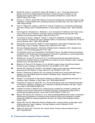 64 Improving the management of type 2 diabetes
	
  
89. Bretzel RG, Nuber U, Landgraf W, Owens DR, Bradley C, Linn T. Once-daily basal insulin
glargine versus thrice-daily prandial insulin lispro in people with type 2 diabetes on oral
hypoglycaemic agents (APOLLO): an open randomised controlled trial. Lancet. Mar 29
2008;371(9618):1073-1084.
90. Johnson JL, Wolf SL, Kabadi UM. Efficacy of insulin and sulfonylurea combination therapy in type
II diabetes. A meta-analysis of the randomized placebo-controlled trials. Arch Intern Med. Feb 12
1996;156(3):259-264.
91. Pugh JA, Wagner ML, Sawyer J, Ramirez G, Tuley M, Friedberg S. Is combination sulfonylurea
and insulin therapy useful in NIDDM patients? A meta-analysis. Diabetes Care. 1992;15(8):953-
959.
92. Hemmingsen B, Christensen LL, Wetterslev J, et al. Comparison of metformin and insulin versus
insulin alone for type 2 diabetes: systematic review of randomised clinical trials with meta-
analyses and trial sequential analyses. BMJ 2012.344:e1771.
93. Yki-Jarvinen H, Ryysy L, Nikkila K, Tulokas T, Vanamo R, Heikkila M. Comparison of bedtime
insulin regimens in patients with type 2 diabetes mellitus. A randomized, controlled trial. Annals of
internal medicine. Mar 2 1999;130(5):389-396.
94. Strowig SM, Aviles-Santa ML, Raskin P. Improved glycemic control without weight gain using
triple therapy in type 2 diabetes. Diabetes Care. 2004;27(7):1577-1583.
95. American Diabetes Association. Standards of Medical Care in Diabetes—2012. Diabetes Care.
January 1, 2012 2012;35(Supplement 1):S11-S63.
96. The Diabetes Control and Complications Trial Research Group. The effect of intensive treatment
of diabetes on the development and progression of long-term complications in insulin-dependednt
diabetes mellitus. . N Engl J Med. 1993(329):977-986
97. Whitehouse F, Kruger DF, Fineman M, et al. A randomized study and open-label extension
evaluating the long-term efficacy of pramlintide as an adjunct to insulin therapy in type 1 diabetes.
Diabetes Care. Apr 2002;25(4):724-730.
98. Mingrone G, Panunzi S, De Gaetano A, et al. Bariatric surgery versus conventional medical
therapy for type 2 diabetes. N Engl J Med 2012. Apr 26;366(17):1577-1585.
99. Schauer PR, Kashyap SR, Wolski K, et al. Bariatric surgery versus intensive medical therapy in
obese patients with diabetes. N Engl J Med 2012. Apr 26;366(17):1567-1576.
100. Kramer H, Reboussin D, Bertoni AG, et al. Obesity and albuminuria among adults with type 2
diabetes: the Look AHEAD (Action for Health in Diabetes) Study. Diabetes Care. May
2009;32(5):851-853.
101. Gaede P, Lund-Andersen H, Parving HH, Pedersen O. Effect of a multifactorial intervention on
mortality in type 2 diabetes. N Engl J Med. Feb 7 2008;358(6):580-591.
102. Chobanian AV, Bakris GL, Black HR, et al. The Seventh Report of the Joint National Committee
on Prevention, Detection, Evaluation, and Treatment of High Blood Pressure: the JNC 7 report.
Jama. May 21 2003;289(19):2560-2572.
103. Lindholm LH, Ibsen H, Dahlof B, et al. Cardiovascular morbidity and mortality in patients with
diabetes in the Losartan Intervention For Endpoint reduction in hypertension study (LIFE): a
randomised trial against atenolol. Lancet. Mar 23 2002;359(9311):1004-1010.
104. Matcher DB, McCrory DC, Orlando LA, et al. Draft comparative effectiveness review: comparative
effectiveness of angiotensin-converting enzyme inhibitors (ACEIs) and antiotensin II receptor
antagonists (ARBs) for treating hypertension. Durham, NC: Duke Evidence-Based Practice
Center; 2006.
105. Holman RR, Paul SK, Bethel MA, Neil HA, Matthews DR. Long-term follow-up after tight control
of blood pressure in type 2 diabetes. The New England Journal of Medicine. Oct 9
2008;359(15):1565-1576.
106. Phillips LS, Branch WT, Cook CB, et al. Clinical inertia. Annals of internal medicine. Nov 6
2001;135(9):825-834.
 